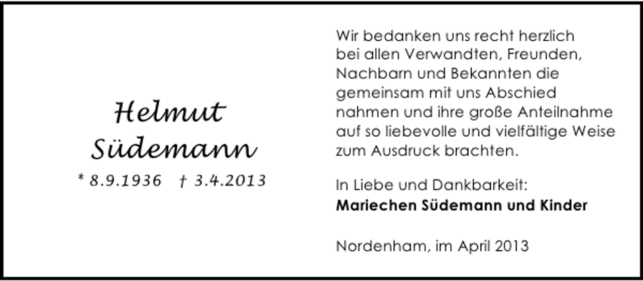 <p>Helmut<br />Südemann<br />* 8.9.1936 † 3.4.2013</p><p>Wir bedanken uns recht herzlich<br />bei allen Verwandten, Freunden,<br />Nachbarn und Bekannten die<br />gemeinsam mit uns Abschied<br />nahmen und ihre große Anteilnahme<br />auf so liebevolle und vielfältige Weise<br />zum Ausdruck brachten.<br />In Liebe und Dankbarkeit:<br />Mariechen Südemann und Kinder<br />Nordenham, im April 2013</p>