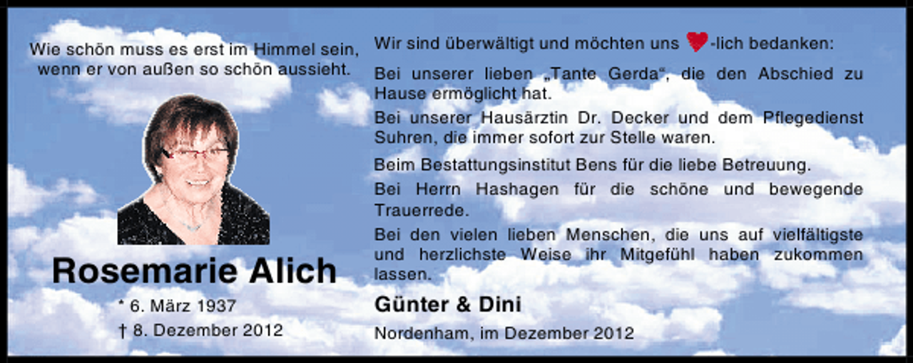 <p>-lich bedanken:<br />Wie schön muss es erst im Himmel sein, Wir sind überwältigt und möchten uns<br />wenn er von außen so schön aussieht. Bei unserer lieben „Tante Gerda“, die den Abschied zu<br />Hause ermöglicht hat.<br />Bei unserer Hausärztin Dr. Decker und dem Pflegedienst<br />Suhren, die immer sofort zur Stelle waren.</p><p>Rosemarie Alich<br />* 6. März 1937<br />† 8. Dezember 2012</p><p>Beim Bestattungsinstitut Bens für die liebe Betreuung.<br />Bei Herrn Hashagen für die schöne und bewegende<br />Trauerrede.<br />Bei den vielen lieben Menschen, die uns auf vielfältigste<br />und herzlichste Weise ihr Mitgefühl haben zukommen<br />lassen.</p><p>Günter &amp; Dini<br />Nordenham, im Dezember 2012</p>