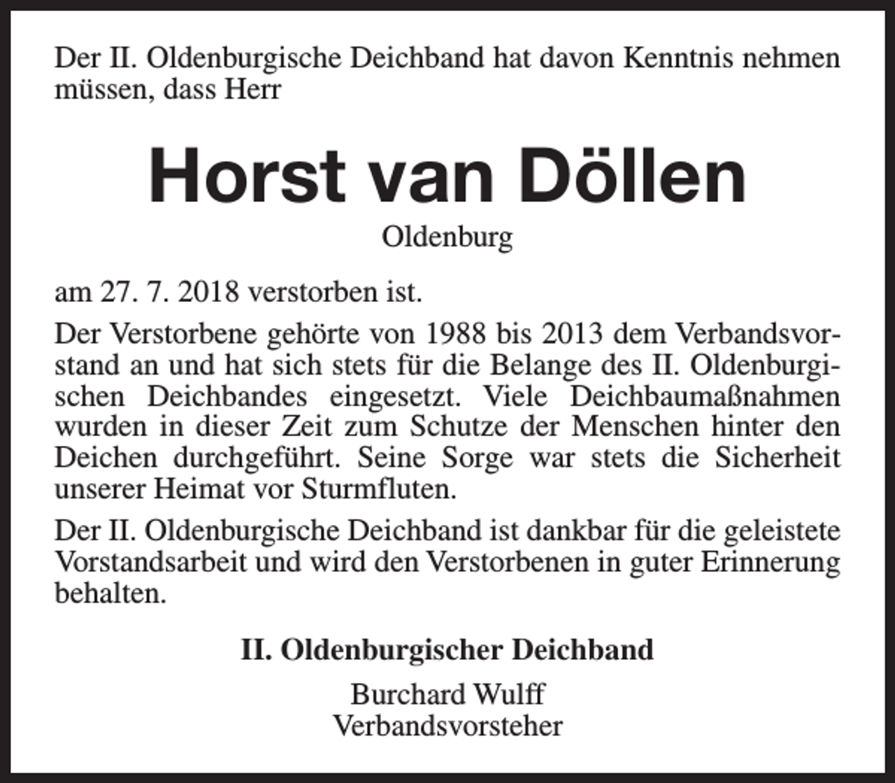 <p>Der II. Oldenburgische Deichband hat davon Kenntnis nehmen<br />müssen, dass Herr</p><p>Horst van Döllen<br />Oldenburg</p><p>am 27. 7. 2018 verstorben ist.<br />Der Verstorbene gehörte von 1988 bis 2013 dem Verbandsvorstand an und hat sich stets für die Belange des II. Oldenburgischen Deichbandes eingesetzt. Viele Deichbaumaßnahmen<br />wurden in dieser Zeit zum Schutze der Menschen hinter den<br />Deichen durchgeführt. Seine Sorge war stets die Sicherheit<br />unserer Heimat vor Sturmfluten.<br />Der II. Oldenburgische Deichband ist dankbar für die geleistete<br />Vorstandsarbeit und wird den Verstorbenen in guter Erinnerung<br />behalten.<br />II. Oldenburgischer Deichband<br />Burchard Wulff<br />Verbandsvorsteher</p>