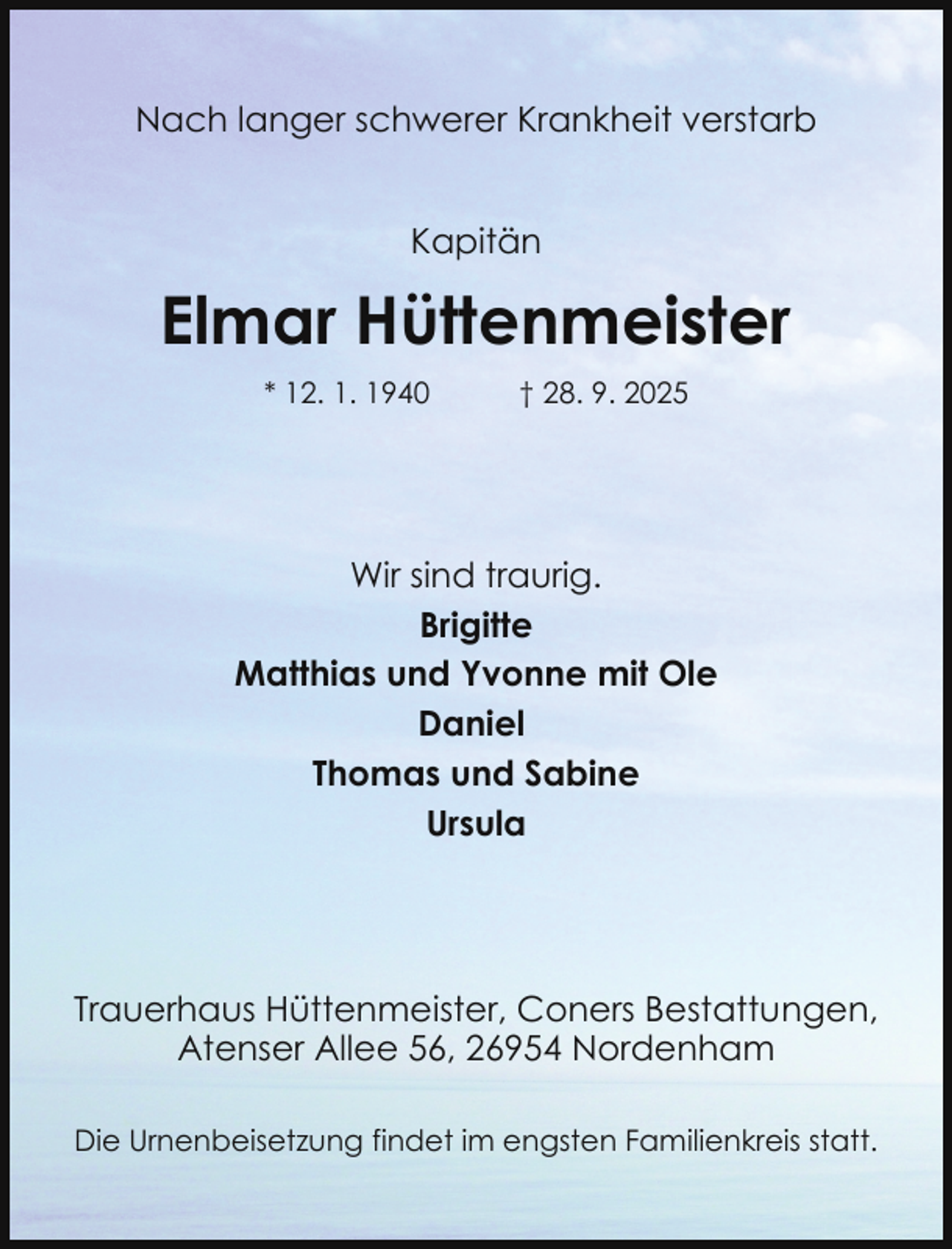 <p>Nach langer schwerer Krankheit verstarb<br />Kapitän</p><p>Elmar Hüttenmeister<br />* 12. 1. 1940</p><p>† 28. 9. 2025</p><p>Wir sind traurig.<br />Brigitte<br />Matthias und Yvonne mit Ole<br />Daniel<br />Thomas und Sabine<br />Ursula</p><p>Trauerhaus Hüttenmeister, Coners Bestattungen,<br />Atenser Allee 56, 26954 Nordenham<br />Die Urnenbeisetzung findet im engsten Familienkreis statt.</p>