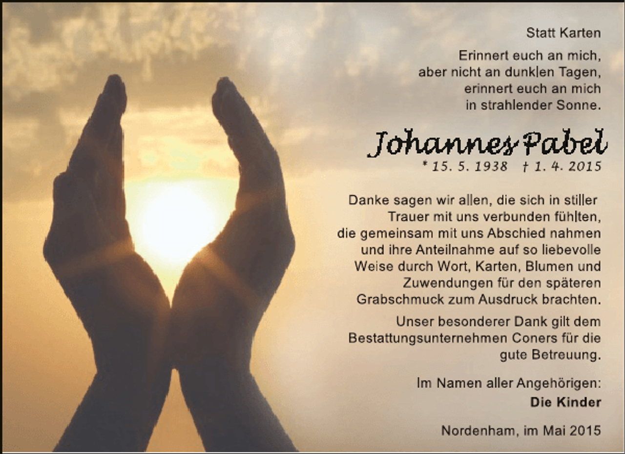<p>Statt Karten<br />Erinnert euch an mich,<br />aber nicht an dunklen Tagen,<br />erinnert euch an mich<br />in strahlender Sonne.</p><p>* 15. 5. 1938</p><p>† 1. 4. 2015</p><p>Danke sagen wir allen, die sich in stiller<br />Trauer mit uns verbunden fühlten,<br />die gemeinsam mit uns Abschied nahmen<br />e<br />und ihre Anteilnahme auf so liebevolle<br />Weise durch Wort, Karten, Blumen und<br />Zuwendungen für den späteren<br />Grabschmuck zum Ausdruck brachten.<br />Unser besonderer Dank gilt dem<br />Bestattungsunternehmen Coners für die<br />gute Betreuung.<br />Im Namen aller Angehörigen:<br />Die Kinder<br />Nordenham, im Mai 2015</p>