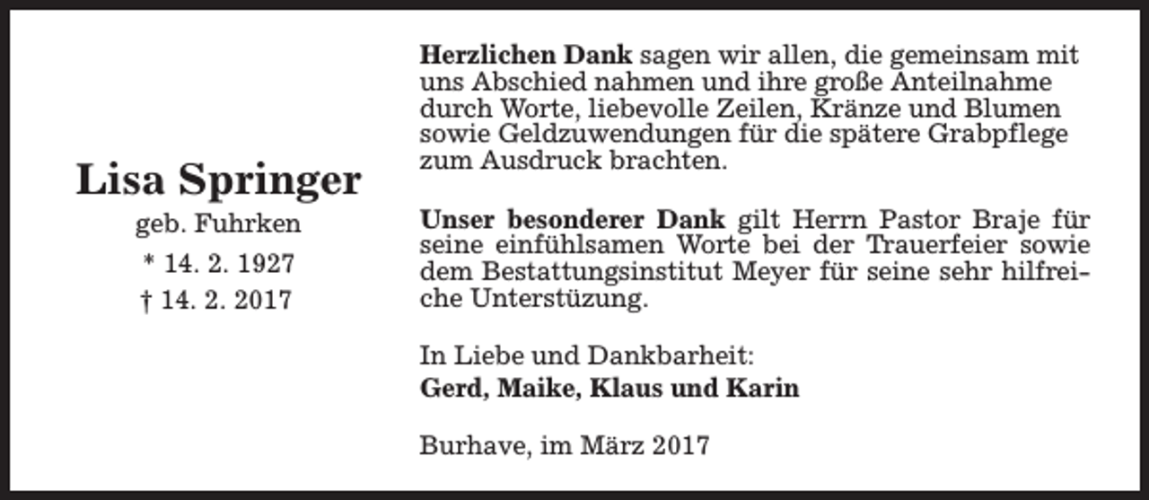 <p>Lisa Springer<br />geb. Fuhrken<br />* 14. 2. 1927<br />† 14. 2. 2017</p><p>Herzlichen Dank sagen wir allen, die gemeinsam mit<br />uns Abschied nahmen und ihre große Anteilnahme<br />durch Worte, liebevolle Zeilen, Kränze und Blumen<br />sowie Geldzuwendungen für die spätere Grabpflege<br />zum Ausdruck brachten.<br />Unser besonderer Dank gilt Herrn Pastor Braje für<br />seine einfühlsamen Worte bei der Trauerfeier sowie<br />dem Bestattungsinstitut Meyer für seine sehr hilfreiche Unterstüzung.<br />In Liebe und Dankbarheit:<br />Gerd, Maike, Klaus und Karin<br />Burhave, im März 2017</p>
