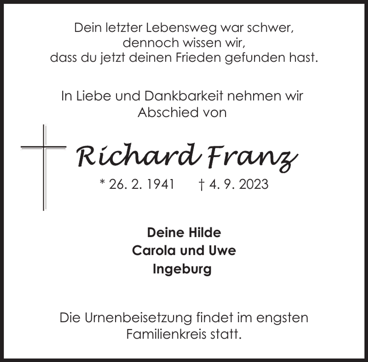 <p>Dein letzter Lebensweg war schwer,<br />dennoch wissen wir,<br />dass du jetzt deinen Frieden gefunden hast.</p><p>In Liebe und Dankbarkeit nehmen wir<br />Abschied von</p><p>* 26. 2. 1941</p><p>† 4. 9. 2023</p><p>Deine Hilde<br />Carola und Uwe<br />Ingeburg<br />Die Urnenbeisetzung findet im engsten<br />Familienkreis statt.</p>