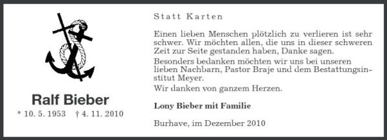 <p>Statt Karten Einen lieben Menschen plötzlich zu verlieren ist sehr schwer. Wir möchten allen, die uns in dieser schweren Zeit zur Seite gestanden haben, Danke sagen. Besonders bedanken möchten wir uns bei unseren lieben Nachbarn, Pastor Braje und dem Bestattungsinstitut Meyer. Wir danken von ganzem Herzen.</p>
<p>Ralf Bieber<br />* 10. 5. 1953</p>
<p>† 4. 11. 2010</p>
<p>Lony Bieber mit Familie Burhave, im Dezember 2010</p>