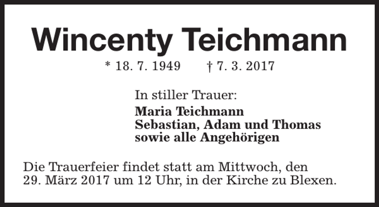 <p>Wincenty Teichmann<br />* 18. 7. 1949</p><p>† 7. 3. 2017</p><p>In stiller Trauer:<br />Maria Teichmann<br />Sebastian, Adam und Thomas<br />sowie alle Angehörigen<br />Die Trauerfeier findet statt am Mittwoch, den<br />29. März 2017 um 12 Uhr, in der Kirche zu Blexen.</p>
