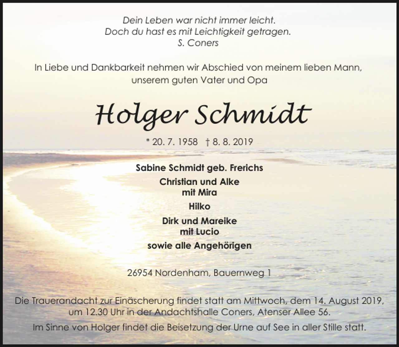 <p>Dein Leben war nicht immer leicht.<br />Doch du hast es mit Leichtigkeit getragen.<br />S. Coners<br />In Liebe und Dankbarkeit nehmen wir Abschied von meinem lieben Mann,<br />unserem guten Vater und Opa</p><p>Holger Schmidt<br />* 20. 7. 1958 † 8. 8. 2019<br />Sabine Schmidt geb. Frerichs<br />Christian und Alke<br />mit Mira<br />Hilko<br />Dirk und Mareike<br />mit Lucio<br />sowie alle Angehörigen<br />26954 Nordenham, Bauernweg 1</p><p>Die Trauerandacht zur Einäscherung findet statt am Mittwoch, dem 14. August 2019,<br />um 12.30 Uhr in der Andachtshalle Coners, Atenser Allee 56.<br />Im Sinne von Holger findet die Beisetzung der Urne auf See in aller Stille statt.</p>