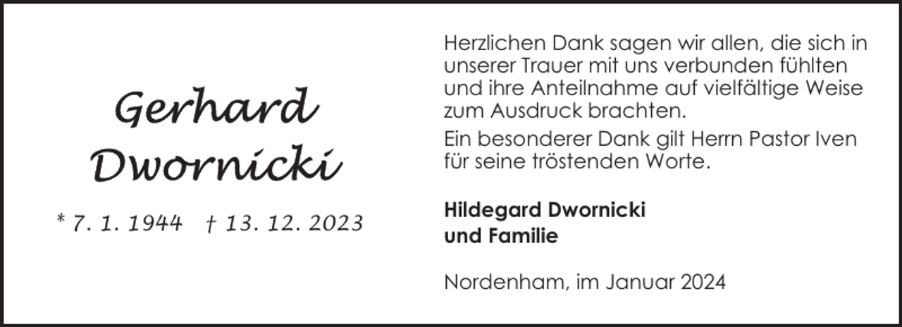<p>Herzlichen Dank sagen wir allen, die sich in<br />unserer Trauer mit uns verbunden fühlten<br />und ihre Anteilnahme auf vielfältige Weise<br />zum Ausdruck brachten.<br />Ein besonderer Dank gilt Herrn Pastor Iven<br />für seine tröstenden Worte.<br />* 7. 1. 1944</p><p>† 13. 12. 2023</p><p>Hildegard Dwornicki<br />und Familie<br />Nordenham, im Januar 2024</p>