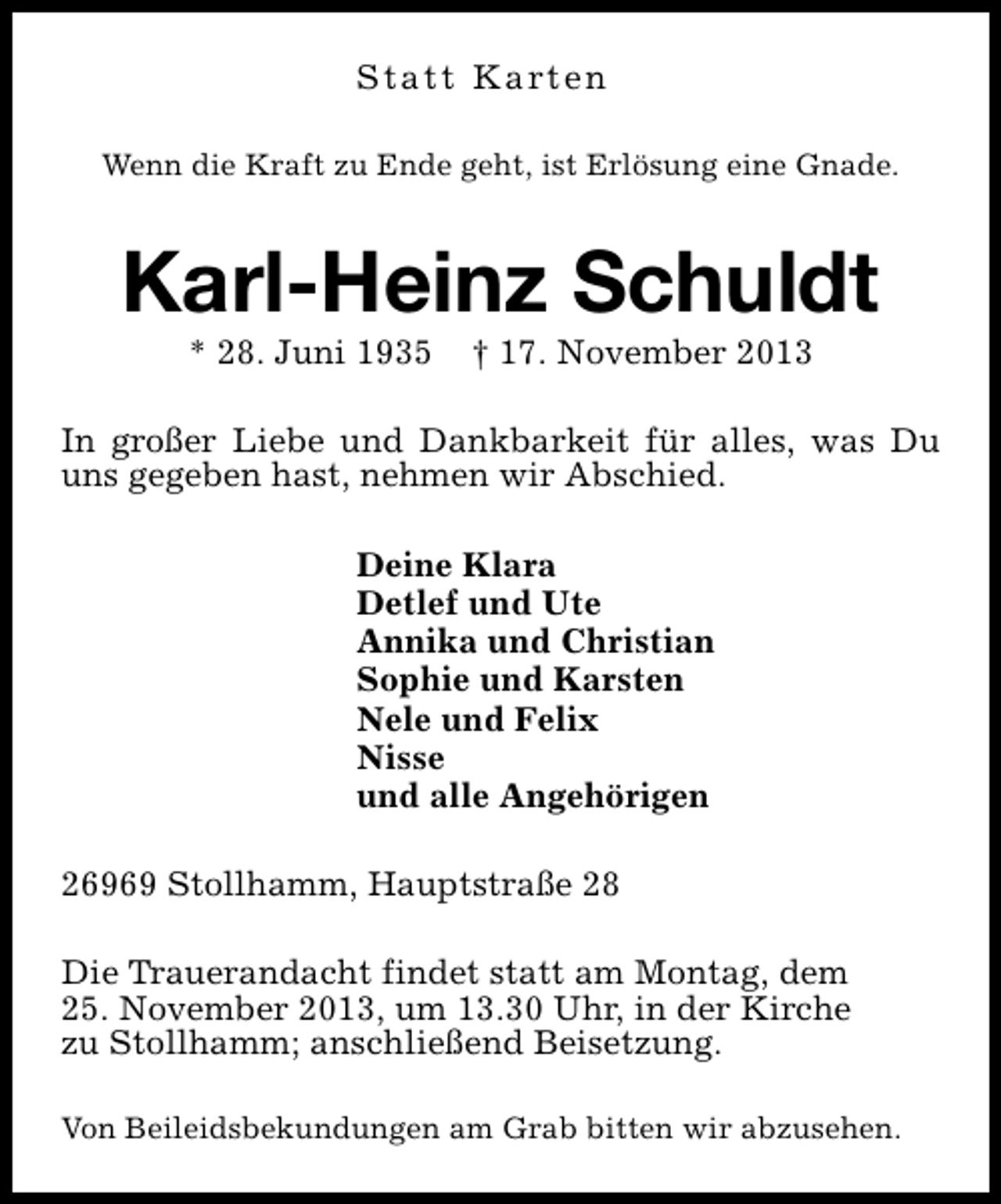 <p>S t a t t K a rt e n<br />Wenn die Kraft zu Ende geht, ist Erlösung eine Gnade.</p><p>Karl-Heinz Schuldt<br />* 28. Juni 1935</p><p>† 17. November 2013</p><p>In großer Liebe und Dankbarkeit für alles, was Du<br />uns gegeben hast, nehmen wir Abschied.<br />Deine Klara<br />Detlef und Ute<br />Annika und Christian<br />Sophie und Karsten<br />Nele und Felix<br />Nisse<br />und alle Angehörigen<br />26969 Stollhamm, Hauptstraße 28<br />Die Trauerandacht findet statt am Montag, dem<br />25. November 2013, um 13.30 Uhr, in der Kirche<br />zu Stollhamm; anschließend Beisetzung.<br />Von Beileidsbekundungen am Grab bitten wir abzusehen.</p>