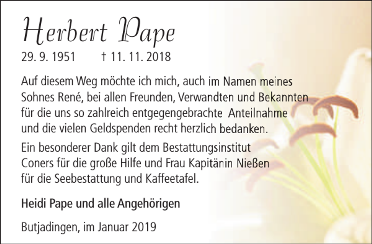 <p>Herbert Pape<br />29. 9. 1951</p><p>† 11. 11. 2018</p><p>Auf diesem Weg möchte ich mich, auch im Namen meines<br />Sohnes René, bei allen Freunden, Verwanndten und Bekannten<br />für die uns so zahlreich entgegengebrachhte Anteilnahme<br />und die vielen Geldspenden recht herzlicch bedanken.<br />Ein besonderer Dank gilt dem Bestattunggsinstitut<br />Coners für die große Hilfe und Frau Kapitänin Nießen<br />für die Seebestattung und Kaffeetafel.<br />Heidi Pape und alle Angehörigen<br />Butjadingen, im Januar 2019</p>
