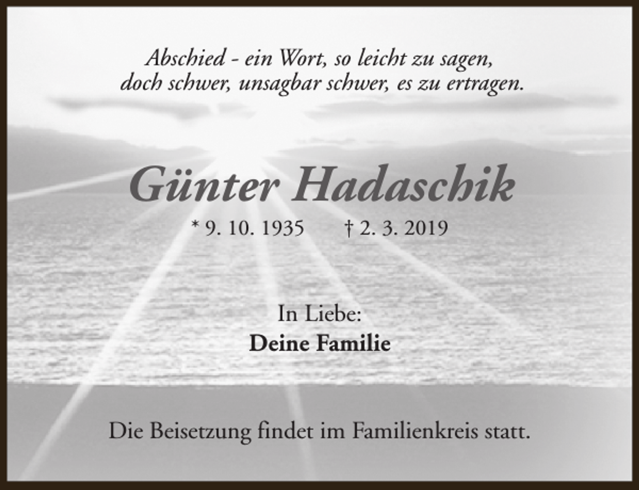 <p>Abschied - ein Wort, so leicht zu sagen,<br />doch schwer, unsagbar schwer, es zu ertragen.</p><p>Günter Hadaschik<br />* 9. 10. 1935</p><p>† 2. 3. 2019</p><p>In Liebe:<br />Deine Familie<br />Die Beisetzung findet im Familienkreis statt.</p>