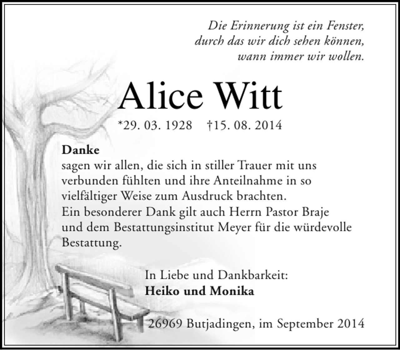 <p>Die Erinnerung ist ein Fenster,<br />durch das wir dich sehen können,<br />wann immer wir wollen.</p><p>Alice Witt<br />*29. 03. 1928</p><p>†15. 08. 2014</p><p>Danke<br />sagen wir allen, die sich in stiller Trauer mit uns<br />verbunden fühlten und ihre Anteilnahme in so<br />vielfältiger Weise zum Ausdruck brachten.<br />Ein besonderer Dank gilt auch Herrn Pastor Braje<br />und dem Bestattungsinstitut Meyer für die würdevolle<br />Bestattung.<br />In Liebe und Dankbarkeit:<br />Heiko und Monika<br />26969 Butjadingen, im September 2014</p>
