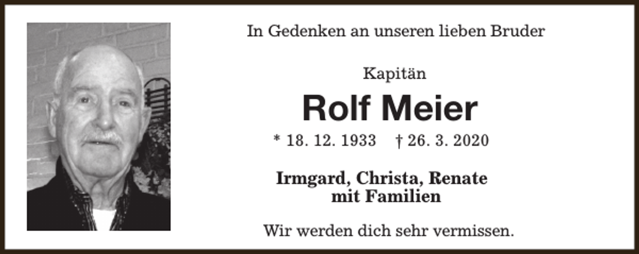 <p>In Gedenken an unseren lieben Bruder<br />Kapitän</p><p>Rolf Meier</p><p>* 18. 12. 1933</p><p>† 26. 3. 2020</p><p>Irmgard, Christa, Renate<br />mit Familien<br />Wir werden dich sehr vermissen.</p>