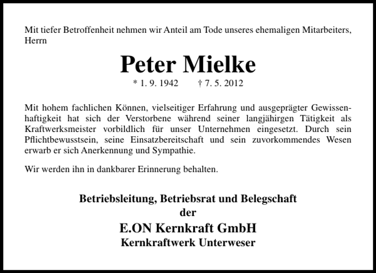 <p>Mit tiefer Betroffenheit nehmen wir Anteil am Tode unseres ehemaligen Mitarbeiters,<br />Herrn</p><p>Peter Mielke<br />* 1. 9. 1942</p><p>† 7. 5. 2012</p><p>Mit hohem fachlichen Können, vielseitiger Erfahrung und ausgeprägter Gewissenhaftigkeit hat sich der Verstorbene während seiner langjähirgen Tätigkeit als<br />Kraftwerksmeister vorbildlich für unser Unternehmen eingesetzt. Durch sein<br />Pﬂichtbewusstsein, seine Einsatzbereitschaft und sein zuvorkommendes Wesen<br />erwarb er sich Anerkennung und Sympathie.<br />Wir werden ihn in dankbarer Erinnerung behalten.</p><p>Betriebsleitung, Betriebsrat und Belegschaft<br />der</p><p>E.ON Kernkraft GmbH<br />Kernkraftwerk Unterweser</p>