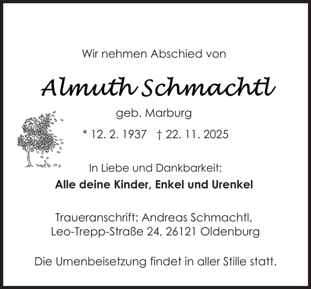 <p>Wir nehmen Abschied von</p>
<p>geb. Marburg<br />* 12. 2. 1937 † 22. 11. 2025<br />In Liebe und Dankbarkeit:</p>
<p>Alle deine Kinder, Enkel und Urenkel<br />Traueranschrift: Andreas Schmachtl,<br />Leo-Trepp-Straße 24, 26121 Oldenburg<br />Die Urnenbeisetzung findet in aller Stille statt.</p>