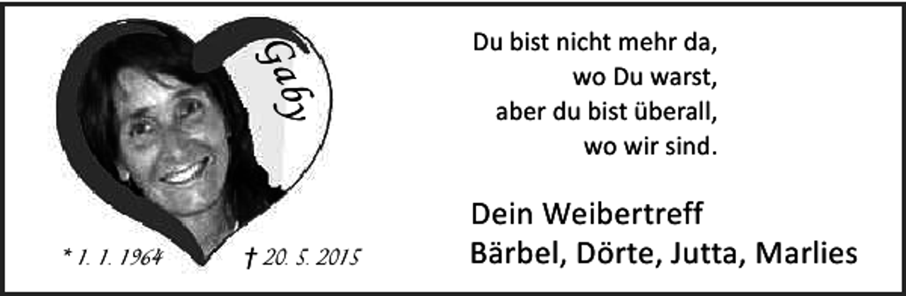 <p>Gab<br />y<br />* 1. 1. 1964</p><p>† 20. 5. 2015</p><p>Du bist nicht mehr da,<br />wo Du warst,<br />aber du bist überall,<br />wo wir sind.</p><p>Dein Weibertreff<br />Bärbel, Dörte, Jutta, Marlies</p>