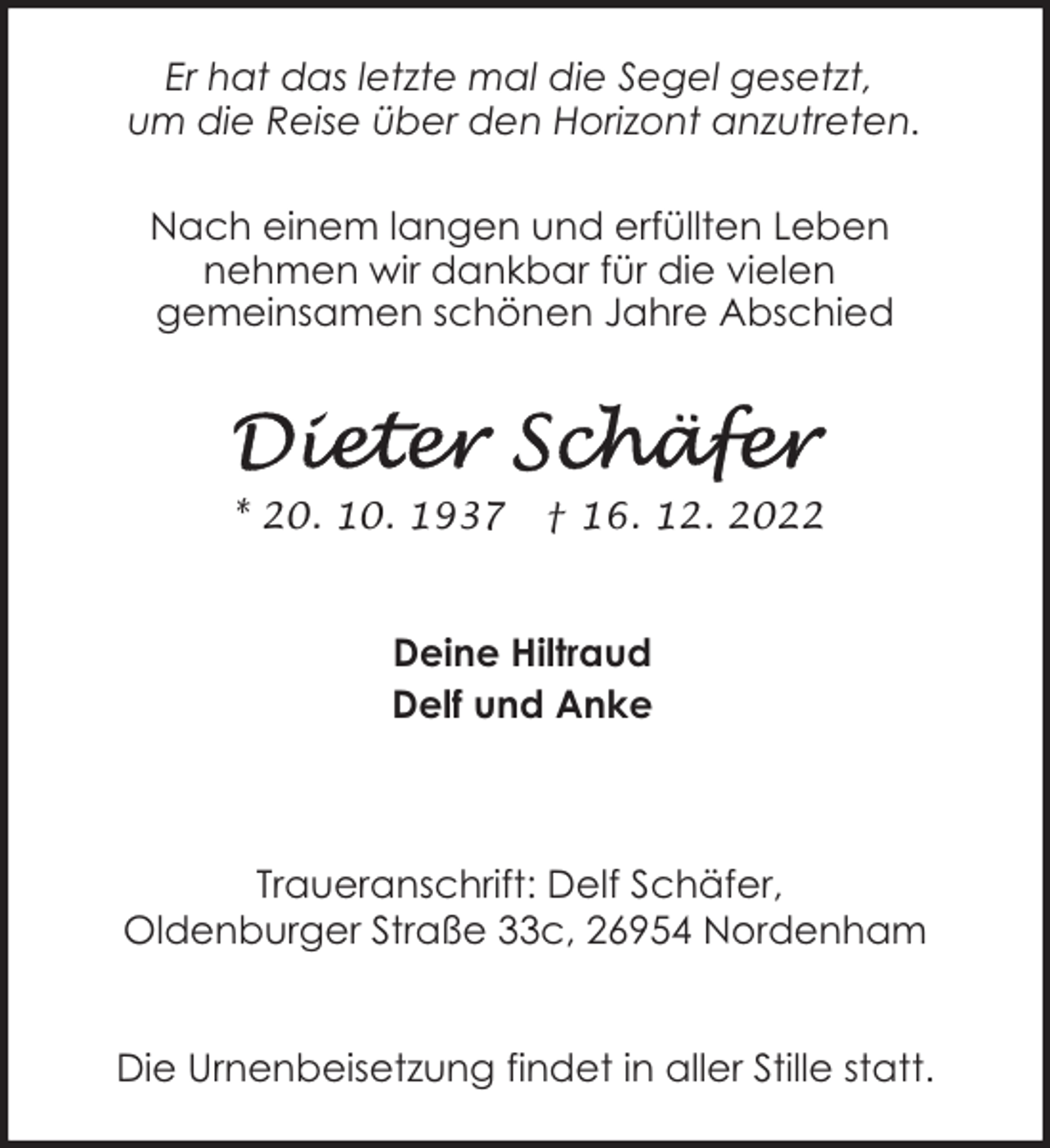 <p>Er hat das letzte mal die Segel gesetzt,<br />um die Reise über den Horizont anzutreten.<br />Nach einem langen und erfüllten Leben<br />nehmen wir dankbar für die vielen<br />gemeinsamen schönen Jahre Abschied</p><p>* 20. 10. 1937</p><p>† 16. 12. 2022</p><p>Deine Hiltraud<br />Delf und Anke</p><p>Traueranschrift: Delf Schäfer,<br />Oldenburger Straße 33c, 26954 Nordenham<br />Die Urnenbeisetzung findet in aller Stille statt.</p>
