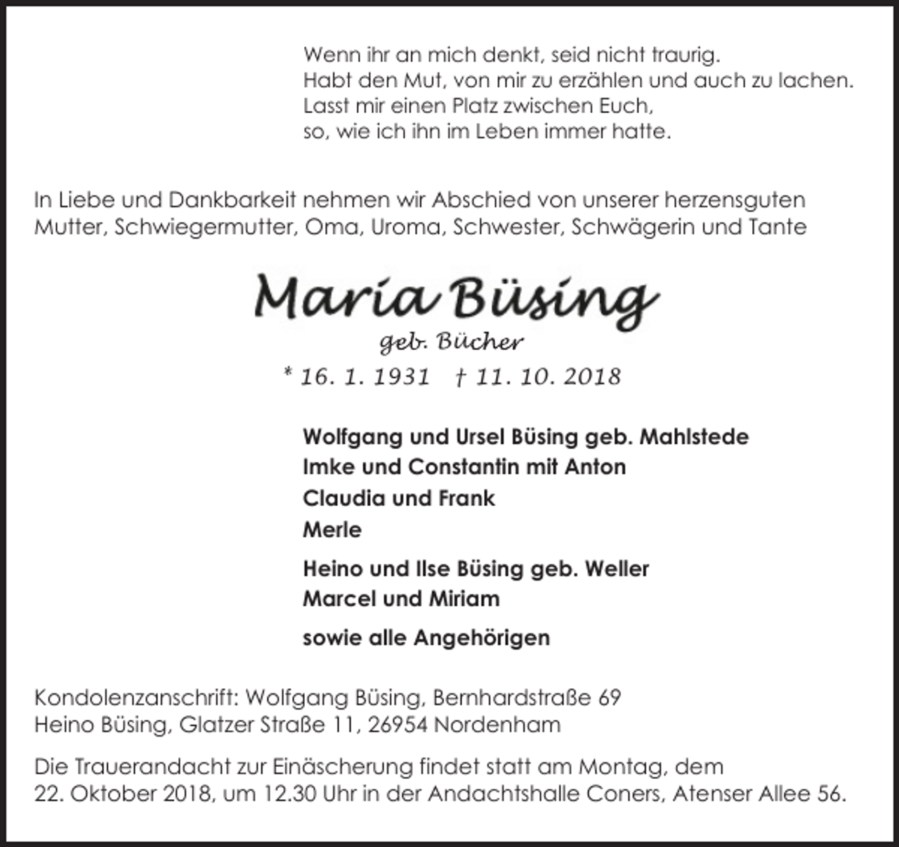 <p>Wenn ihr an mich denkt, seid nicht traurig.<br />Habt den Mut, von mir zu erzählen und auch zu lachen.<br />Lasst mir einen Platz zwischen Euch,<br />so, wie ich ihn im Leben immer hatte.</p><p>In Liebe und Dankbarkeit nehmen wir Abschied von unserer herzensguten<br />Mutter, Schwiegermutter, Oma, Uroma, Schwester, Schwägerin und Tante</p><p>geb. Büc<br />ge<br />ücher<br />* 16. 1. 1931</p><p>† 11. 10. 2018</p><p>Wolfgang und Ursel Büsing geb. Mahlstede<br />Imke und Constantin mit Anton<br />Claudia und Frank<br />Merle<br />Heino und Ilse Büsing geb. Weller<br />Marcel und Miriam<br />sowie alle Angehörigen<br />Kondolenzanschrift: Wolfgang Büsing, Bernhardstraße 69<br />Heino Büsing, Glatzer Straße 11, 26954 Nordenham<br />Die Trauerandacht zur Einäscherung findet statt am Montag, dem<br />22. Oktober 2018, um 12.30 Uhr in der Andachtshalle Coners, Atenser Allee 56.</p>