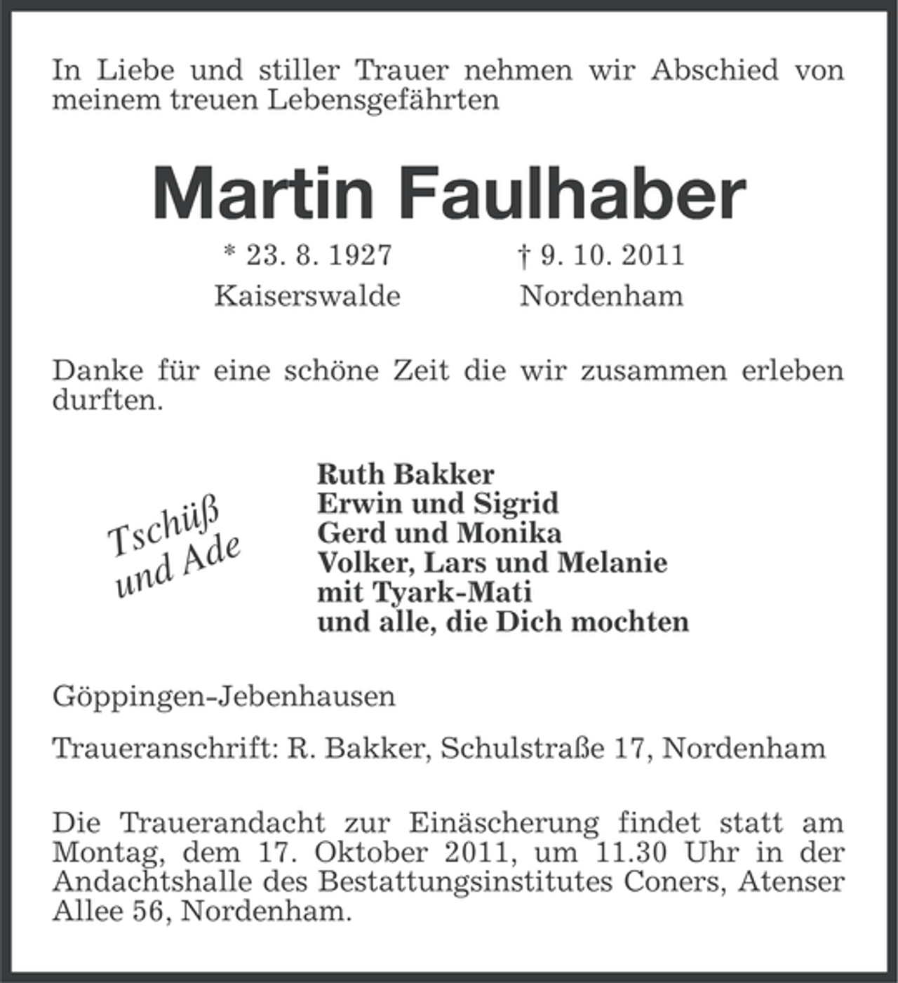 <p>In Liebe und stiller Trauer nehmen wir Abschied von<br />meinem treuen Lebensgefährten</p><p>Martin Faulhaber<br />* 23. 8. 1927<br />Kaiserswalde</p><p>† 9. 10. 2011<br />Nordenham</p><p>Danke für eine schöne Zeit die wir zusammen erleben<br />durften.</p><p>üß<br />TschAde<br />u nd</p><p>Ruth Bakker<br />Erwin und Sigrid<br />Gerd und Monika<br />Volker, Lars und Melanie<br />mit Tyark-Mati<br />und alle, die Dich mochten</p><p>Göppingen-Jebenhausen<br />Traueranschrift: R. Bakker, Schulstraße 17, Nordenham<br />Die Trauerandacht zur Einäscherung findet statt am<br />Montag, dem 17. Oktober 2011, um 11.30 Uhr in der<br />Andachtshalle des Bestattungsinstitutes Coners, Atenser<br />Allee 56, Nordenham.</p>