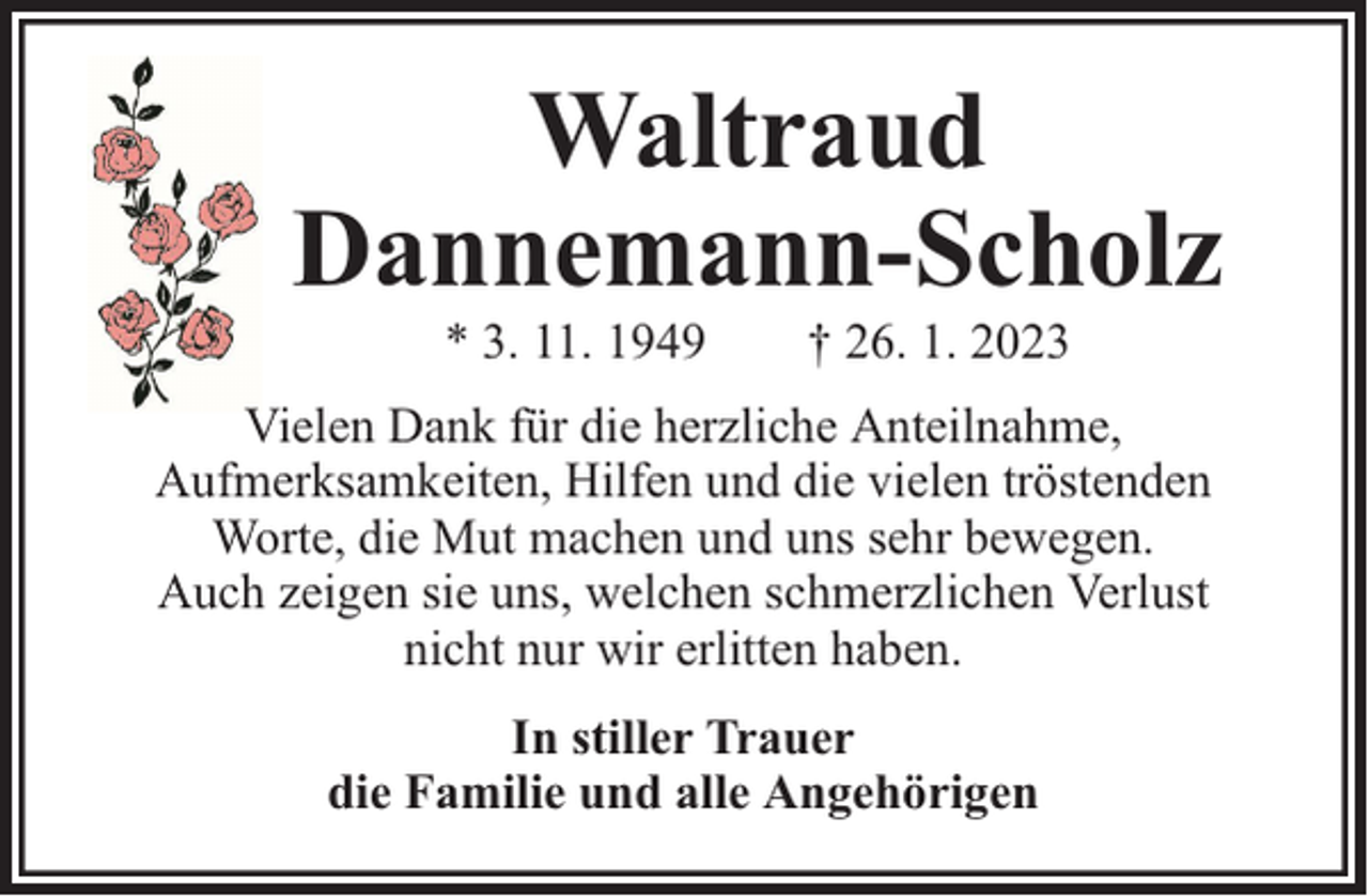 <p>Waltraud<br />Dannemann-Scholz<br />* 3. 11. 1949</p><p>† 26. 1. 2023</p><p>Vielen Dank für die herzliche Anteilnahme,<br />Aufmerksamkeiten, Hilfen und die vielen tröstenden<br />Worte, die Mut machen und uns sehr bewegen.<br />Auch zeigen sie uns, welchen schmerzlichen Verlust<br />nicht nur wir erlitten haben.<br />In stiller Trauer<br />die Familie und alle Angehörigen</p>
