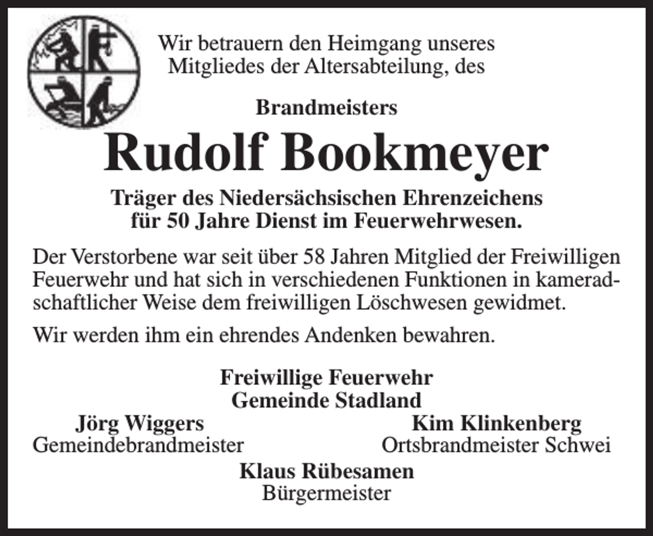 <p>Wir betrauern den Heimgang unseres<br />Mitgliedes der Altersabteilung, des<br />Brandmeisters</p><p>Rudolf Bookmeyer<br />Träger des Niedersächsischen Ehrenzeichens<br />für 50 Jahre Dienst im Feuerwehrwesen.</p><p>Der Verstorbene war seit über 58 Jahren Mitglied der Freiwilligen<br />Feuerwehr und hat sich in verschiedenen Funktionen in kameradschaftlicher Weise dem freiwilligen Löschwesen gewidmet.<br />Wir werden ihm ein ehrendes Andenken bewahren.<br />Freiwillige Feuerwehr<br />Gemeinde Stadland<br />Jörg Wiggers<br />Kim Klinkenberg<br />Gemeindebrandmeister<br />Ortsbrandmeister Schwei<br />Klaus Rübesamen<br />Bürgermeister</p>