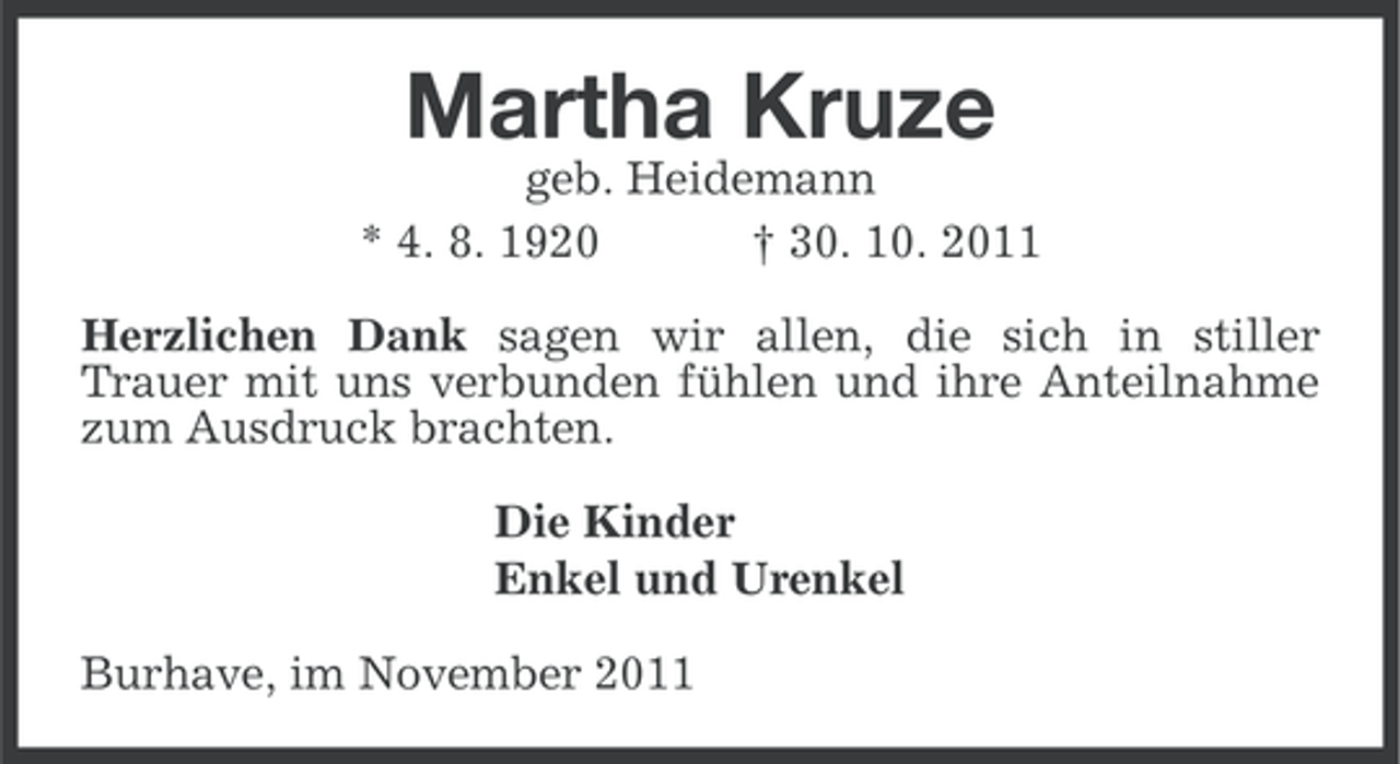<p>Martha Kruze<br />geb. Heidemann<br />* 4. 8. 1920<br />† 30. 10. 2011<br />Herzlichen Dank sagen wir allen, die sich in stiller<br />Trauer mit uns verbunden fühlen und ihre Anteilnahme<br />zum Ausdruck brachten.<br />Die Kinder<br />Enkel und Urenkel<br />Burhave, im November 2011</p>
