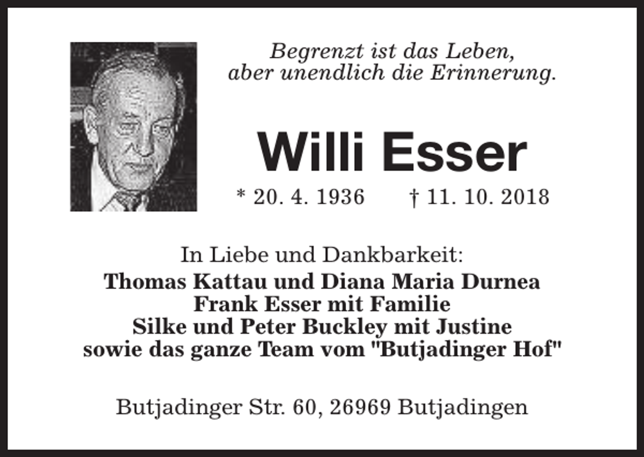 <p>Begrenzt ist das Leben,<br />aber unendlich die Erinnerung.</p><p>Willi Esser</p><p>* 20. 4. 1936</p><p>† 11. 10. 2018</p><p>In Liebe und Dankbarkeit:<br />Thomas Kattau und Diana Maria Durnea<br />Frank Esser mit Familie<br />Silke und Peter Buckley mit Justine<br />sowie das ganze Team vom "Butjadinger Hof"<br />Butjadinger Str. 60, 26969 Butjadingen</p>