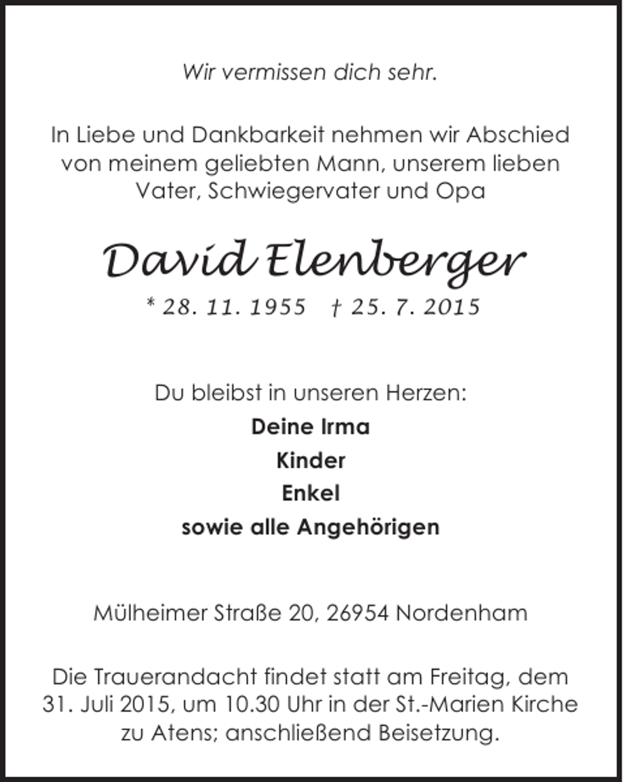 <p>Wir vermissen dich sehr.<br />In Liebe und Dankbarkeit nehmen wir Abschied<br />von meinem geliebten Mann, unserem lieben<br />Vater, Schwiegervater und Opa</p><p>David Elenberger<br />* 28. 11. 1955</p><p>† 25. 7. 2015</p><p>Du bleibst in unseren Herzen:<br />Deine Irma<br />Kinder<br />Enkel<br />sowie alle Angehörigen<br />Mülheimer Straße 20, 26954 Nordenham<br />Die Trauerandacht findet statt am Freitag, dem<br />31. Juli 2015, um 10.30 Uhr in der St.-Marien Kirche<br />zu Atens; anschließend Beisetzung.</p>