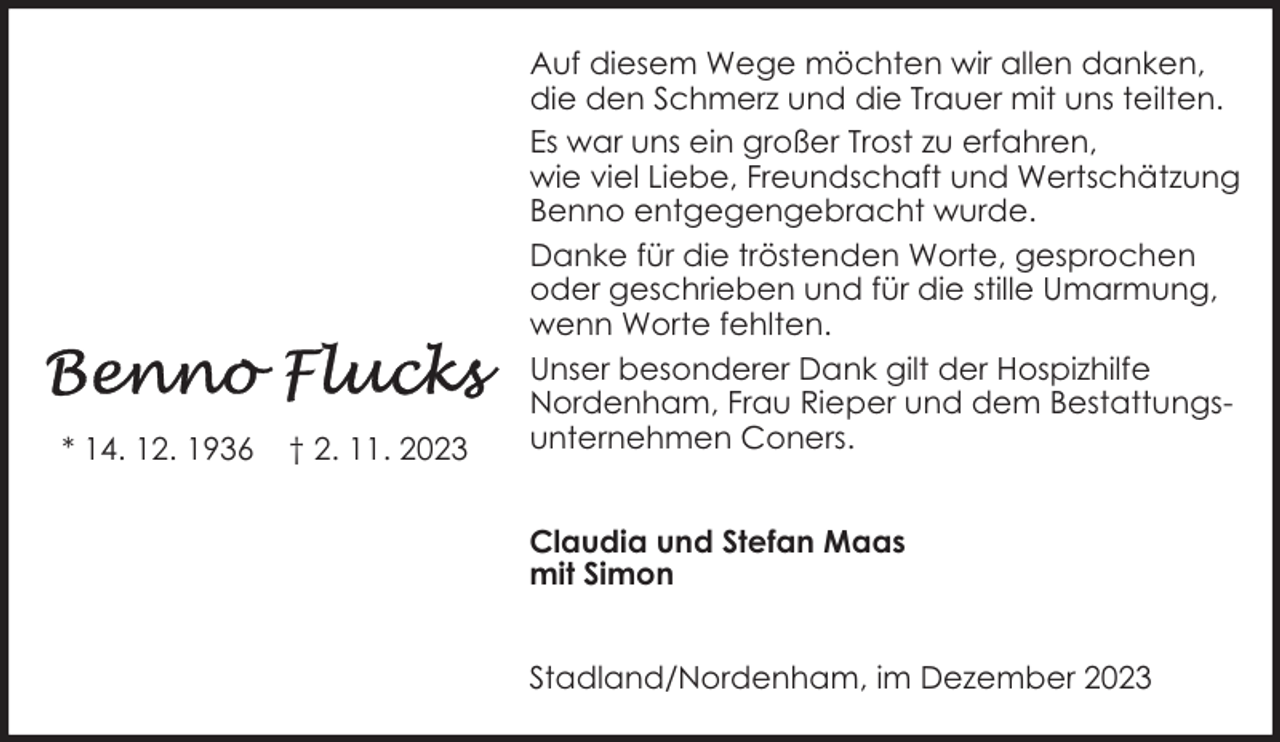 <p>* 14. 12. 1936</p><p>† 2. 11. 2023</p><p>Auf diesem Wege möchten wir allen danken,<br />die den Schmerz und die Trauer mit uns teilten.<br />Es war uns ein großer Trost zu erfahren,<br />wie viel Liebe, Freundschaft und Wertschätzung<br />Benno entgegengebracht wurde.<br />Danke für die tröstenden Worte, gesprochen<br />oder geschrieben und für die stille Umarmung,<br />wenn Worte fehlten.<br />Unser besonderer Dank gilt der Hospizhilfe<br />Nordenham, Frau Rieper und dem Bestattungsunternehmen Coners.<br />Claudia und Stefan Maas<br />mit Simon<br />Stadland/Nordenham, im Dezember 2023</p>