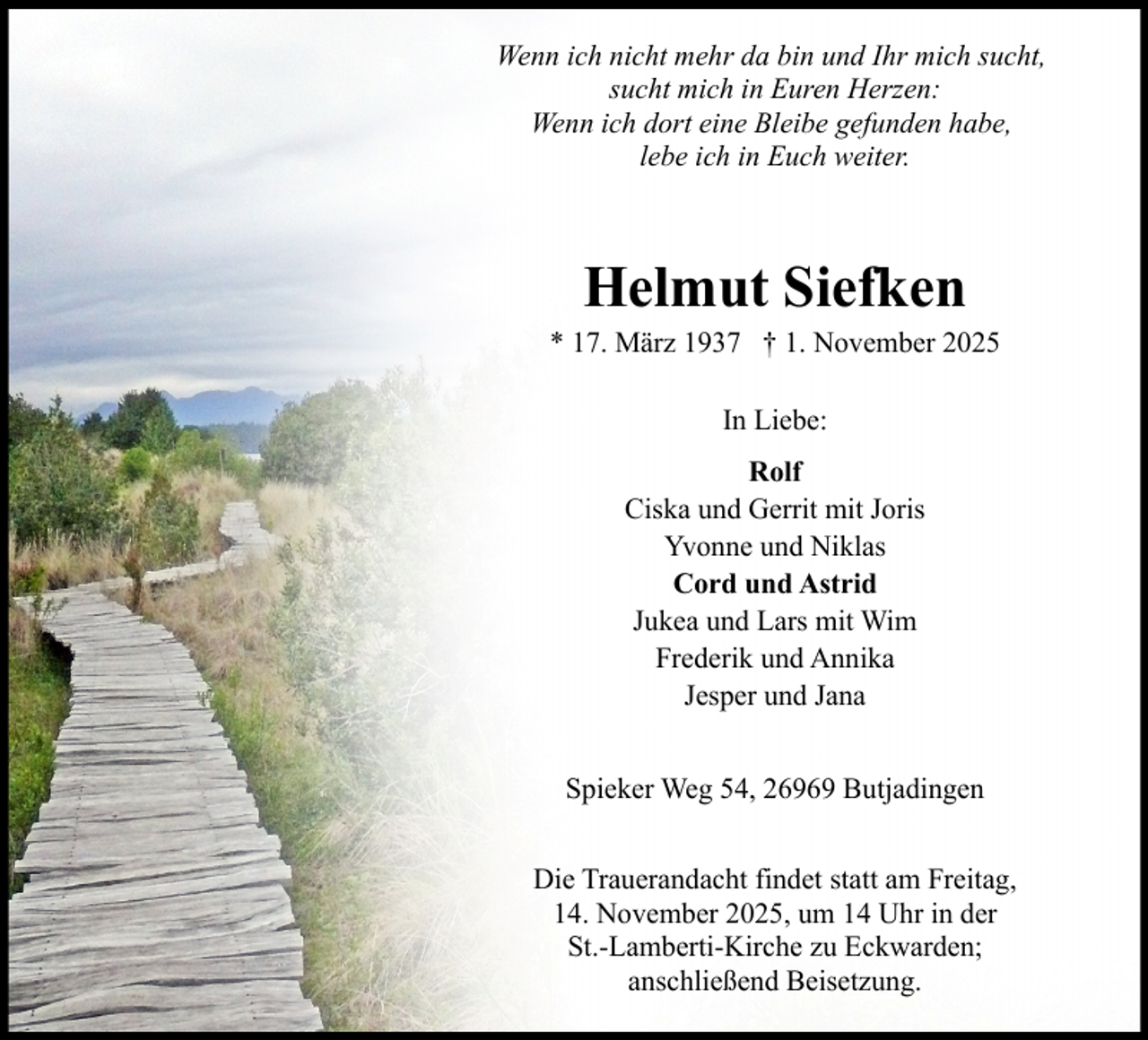 <p>Wenn ich nicht mehr da bin und Ihr mich sucht,<br />sucht mich in Euren Herzen:<br />Wenn ich dort eine Bleibe gefunden habe,<br />lebe ich in Euch weiter.</p><p>Helmut Siefken<br />* 17. März 1937 † 1. November 2025<br />In Liebe:<br />Rolf<br />Ciska und Gerrit mit Joris<br />Yvonne und Niklas<br />Cord und Astrid<br />Jukea und Lars mit Wim<br />Frederik und Annika<br />Jesper und Jana<br />Spieker Weg 54, 26969 Butjadingen<br />Die Trauerandacht findet statt am Freitag,<br />14. November 2025, um 14 Uhr in der<br />St.-Lamberti-Kirche zu Eckwarden;<br />anschließend Beisetzung.</p>