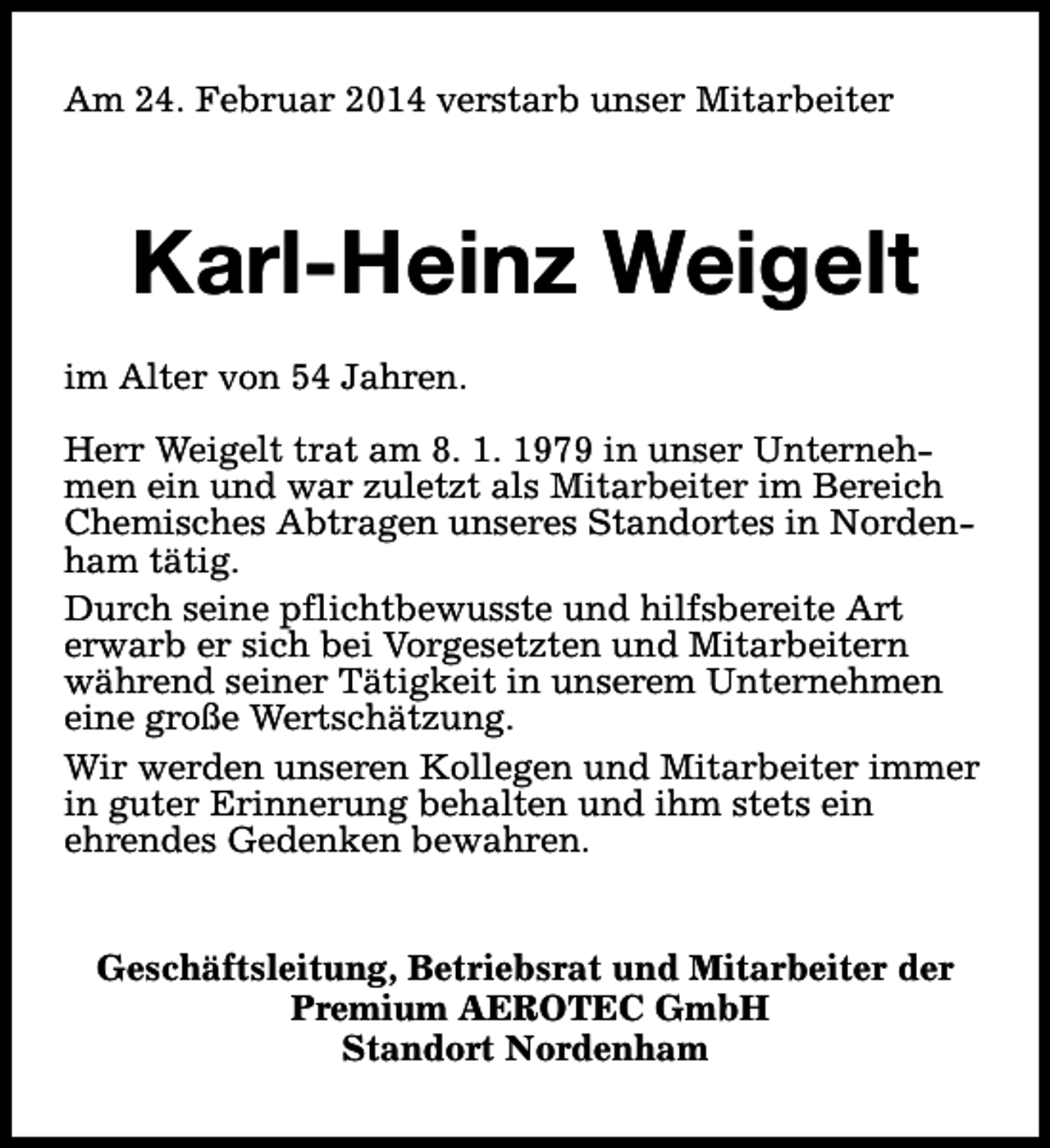 <p>Am 24. Februar 2014 verstarb unser Mitarbeiter</p><p>Karl-Heinz Weigelt<br />im Alter von 54 Jahren.<br />Herr Weigelt trat am 8. 1. 1979 in unser Unternehmen ein und war zuletzt als Mitarbeiter im Bereich<br />Chemisches Abtragen unseres Standortes in Nordenham tätig.<br />Durch seine pflichtbewusste und hilfsbereite Art<br />erwarb er sich bei Vorgesetzten und Mitarbeitern<br />während seiner Tätigkeit in unserem Unternehmen<br />eine große Wertschätzung.<br />Wir werden unseren Kollegen und Mitarbeiter immer<br />in guter Erinnerung behalten und ihm stets ein<br />ehrendes Gedenken bewahren.<br />Geschäftsleitung, Betriebsrat und Mitarbeiter der<br />Premium AEROTEC GmbH<br />Standort Nordenham</p>