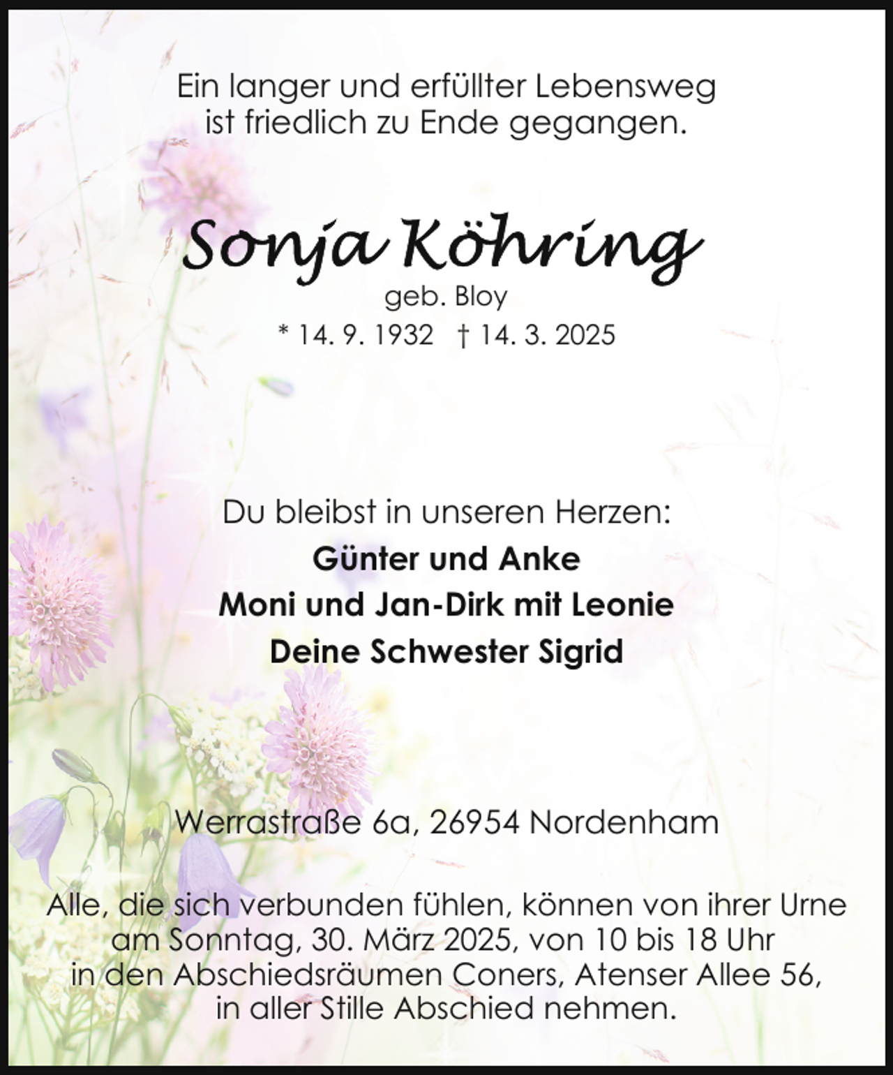 <p>Ein langer und erfüllter Lebensweg<br />ist friedlich zu Ende gegangen.</p>
<p>geb. Bloy<br />* 14. 9. 1932 † 14. 3. 2025</p>
<p>Du bleibst in unseren Herzen:<br />Günter und Anke<br />Moni und Jan-Dirk mit Leonie<br />Deine Schwester Sigrid</p>
<p>Werrastraße 6a, 26954 Nordenham<br />Alle, die sich verbunden fühlen, können von ihrer Urne<br />am Sonntag, 30. März 2025, von 10 bis 18 Uhr<br />in den Abschiedsräumen Coners, Atenser Allee 56,<br />in aller Stille Abschied nehmen.</p>