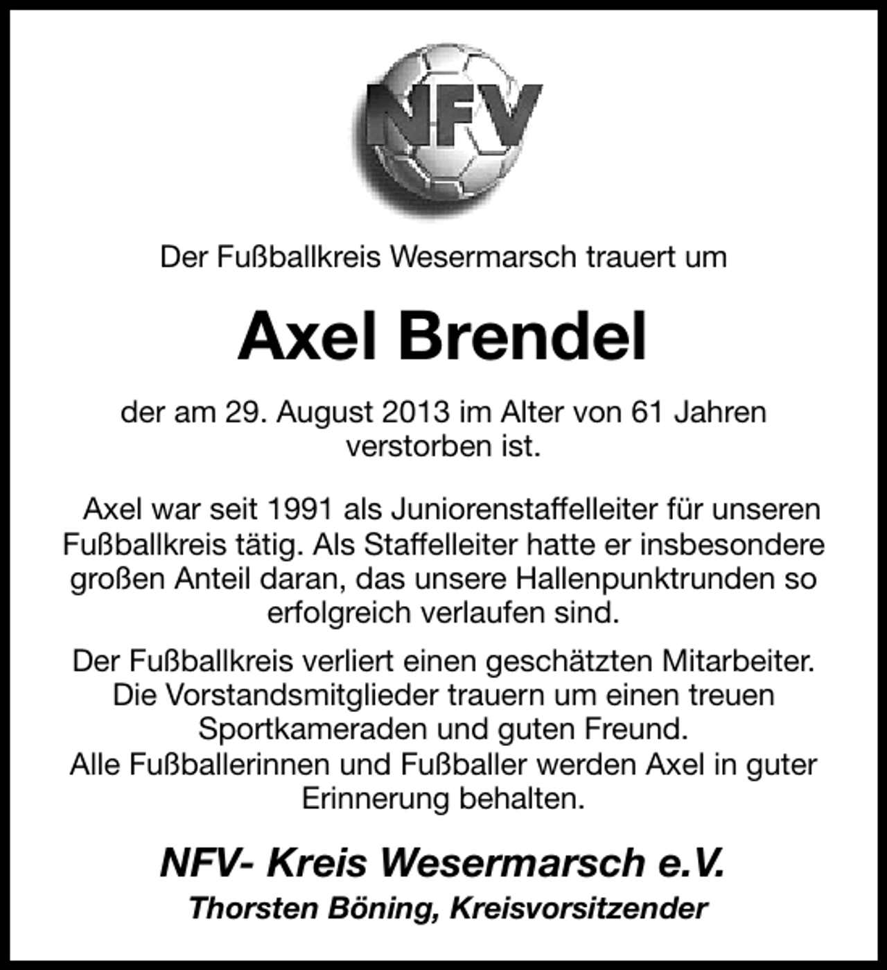 <p>Der Fußballkreis Wesermarsch trauert um</p><p>Axel Brendel<br />der am 29. August 2013 im Alter von 61 Jahren<br />verstorben ist.<br />Axel war seit 1991 als Juniorenstaffelleiter für unseren<br />Fußballkreis tätig. Als Staffelleiter hatte er insbesondere<br />großen Anteil daran, das unsere Hallenpunktrunden so<br />erfolgreich verlaufen sind.<br />Der Fußballkreis verliert einen geschätzten Mitarbeiter.<br />Die Vorstandsmitglieder trauern um einen treuen<br />Sportkameraden und guten Freund.<br />Alle Fußballerinnen und Fußballer werden Axel in guter<br />Erinnerung behalten.</p><p>NFV- Kreis Wesermarsch e.V.<br />Thorsten Böning, Kreisvorsitzender</p>