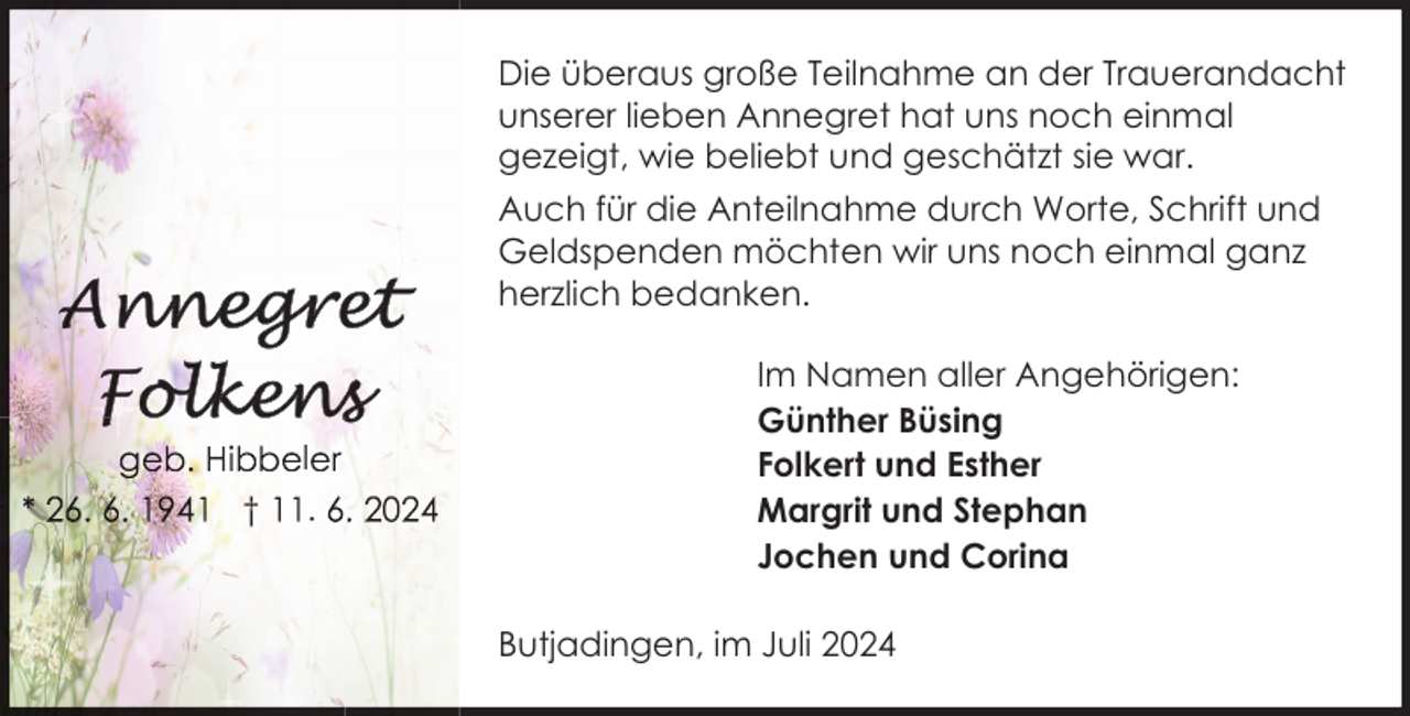 <p>Die überaus große Teilnahme an der Trauerandacht<br />unserer lieben Annegret hat uns noch einmal<br />gezeigt, wie beliebt und geschätzt sie war.<br />Auch für die Anteilnahme durch Worte, Schrift und<br />Geldspenden möchten wir uns noch einmal ganz<br />herzlich bedanken.</p>
<p>l<br />.</p>
<p>Im Namen aller Angehörigen:<br />Günther Büsing<br />Folkert und Esther<br />Margrit und Stephan<br />Jochen und Corina<br />Butjadingen, im Juli 2024</p>