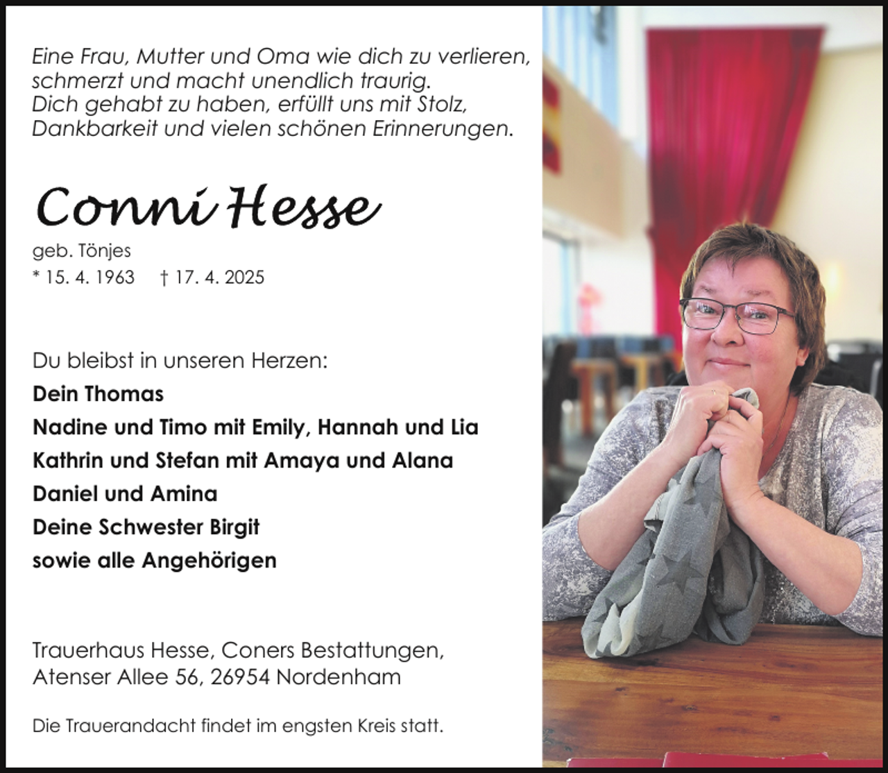 <p>Eine Frau, Mutter und Oma wie dich zu verlieren,<br />schmerzt und macht unendlich traurig.<br />Dich gehabt zu haben, erfüllt uns mit Stolz,<br />Dankbarkeit und vielen schönen Erinnerungen.</p>
<p>geb. Tönjes<br />* 15. 4. 1963</p>
<p>† 17. 4. 2025</p>
<p>Du bleibst in unseren Herzen:<br />Dein Thomas<br />Nadine und Timo mit Emily, Hannah und Lia<br />Kathrin und Stefan mit Amaya und Alana<br />Daniel und Amina<br />Deine Schwester Birgit<br />sowie alle Angehörigen</p>
<p>Trauerhaus Hesse, Coners Bestattungen,<br />Atenser Allee 56, 26954 Nordenham<br />Die Trauerandacht findet im engsten Kreis statt.</p>