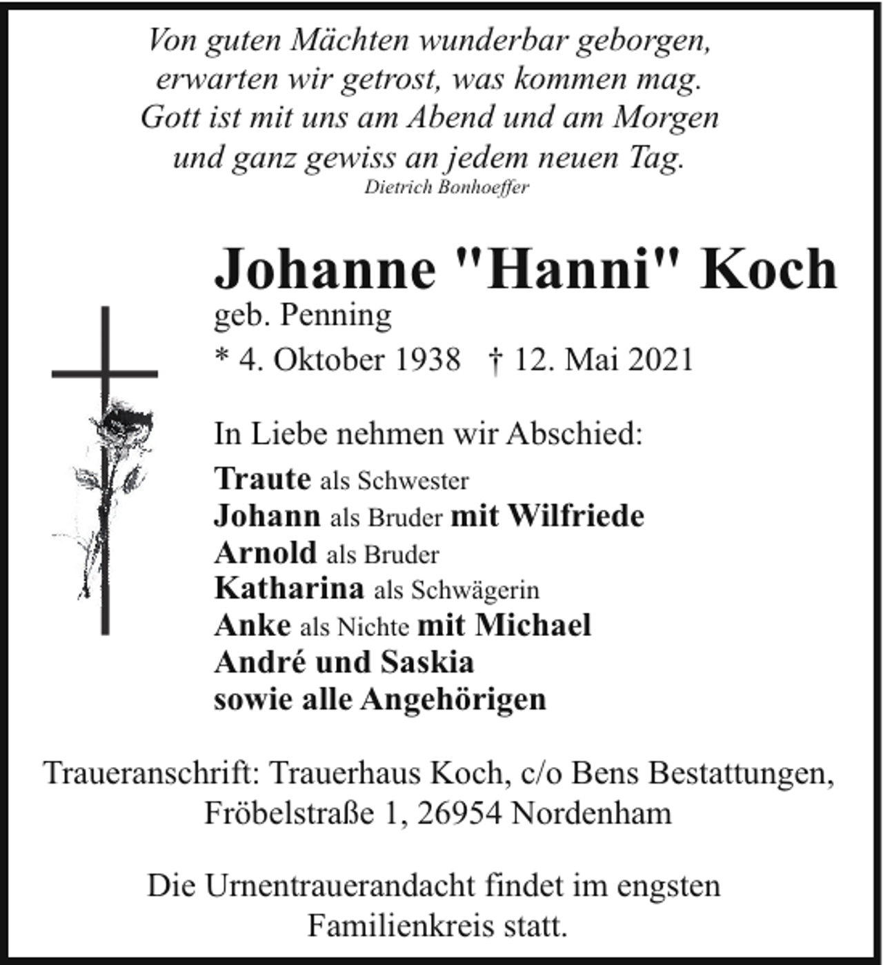 <p>Von guten Mächten wunderbar geborgen,<br />erwarten wir getrost, was kommen mag.<br />Gott ist mit uns am Abend und am Morgen<br />und ganz gewiss an jedem neuen Tag.<br />Dietrich Bonhoeffer</p><p>Johanne "Hanni" Koch</p><p>geb. Penning<br />* 4. Oktober 1938 † 12. Mai 2021<br />In Liebe nehmen wir Abschied:<br />Traute als Schwester<br />Johann als Bruder mit Wilfriede<br />Arnold als Bruder<br />Katharina als Schwägerin<br />Anke als Nichte mit Michael<br />André und Saskia<br />sowie alle Angehörigen</p><p>Traueranschrift: Trauerhaus Koch, c/o Bens Bestattungen,<br />Fröbelstraße 1, 26954 Nordenham<br />Die Urnentrauerandacht findet im engsten<br />Familienkreis statt.</p>