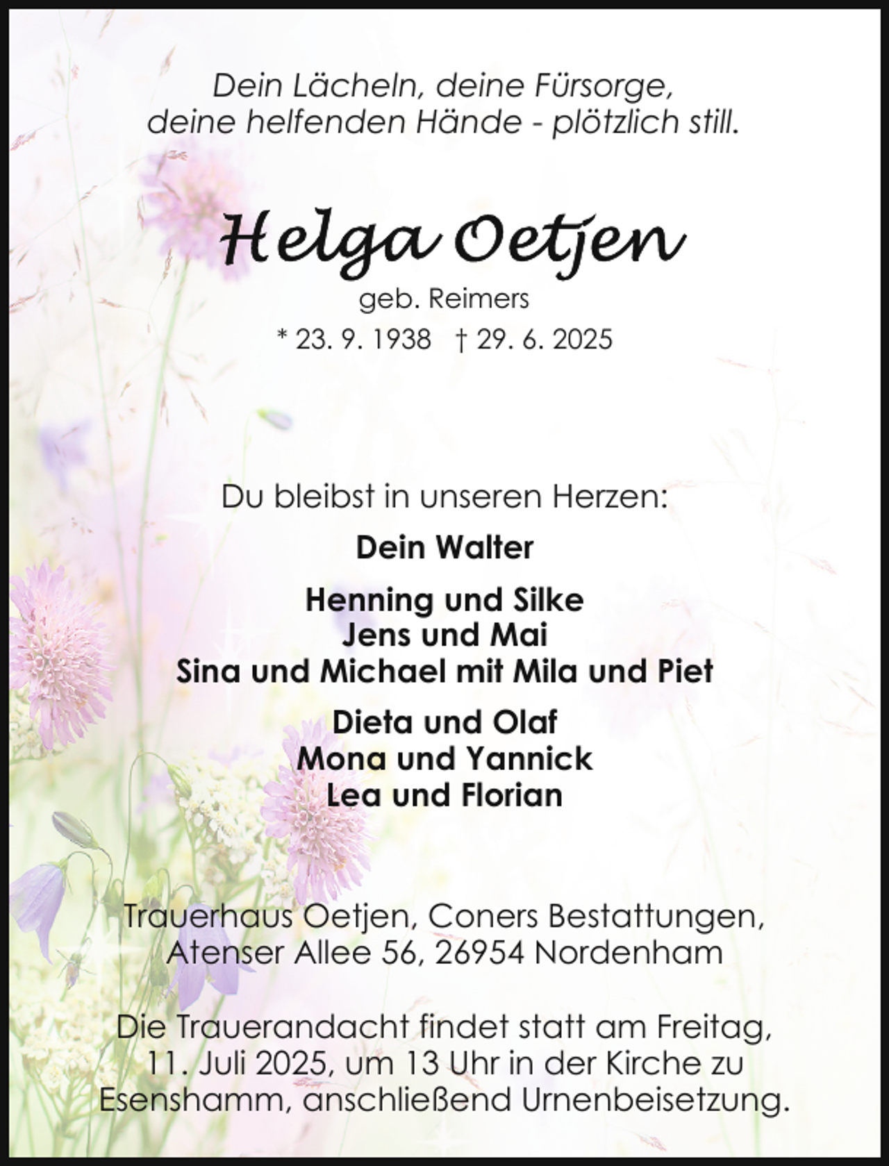 <p>Dein Lächeln, deine Fürsorge,<br />deine helfenden Hände - plötzlich still.</p>
<p>geb. Reimers<br />* 23. 9. 1938 † 29. 6. 2025</p>
<p>Du bleibst in unseren Herzen:<br />Dein Walter<br />Henning und Silke<br />Jens und Mai<br />Sina und Michael mit Mila und Piet<br />Dieta und Olaf<br />Mona und Yannick<br />Lea und Florian<br />Trauerhaus Oetjen, Coners Bestattungen,<br />Atenser Allee 56, 26954 Nordenham<br />Die Trauerandacht findet statt am Freitag,<br />11. Juli 2025, um 13 Uhr in der Kirche zu<br />Esenshamm, anschließend Urnenbeisetzung.</p>