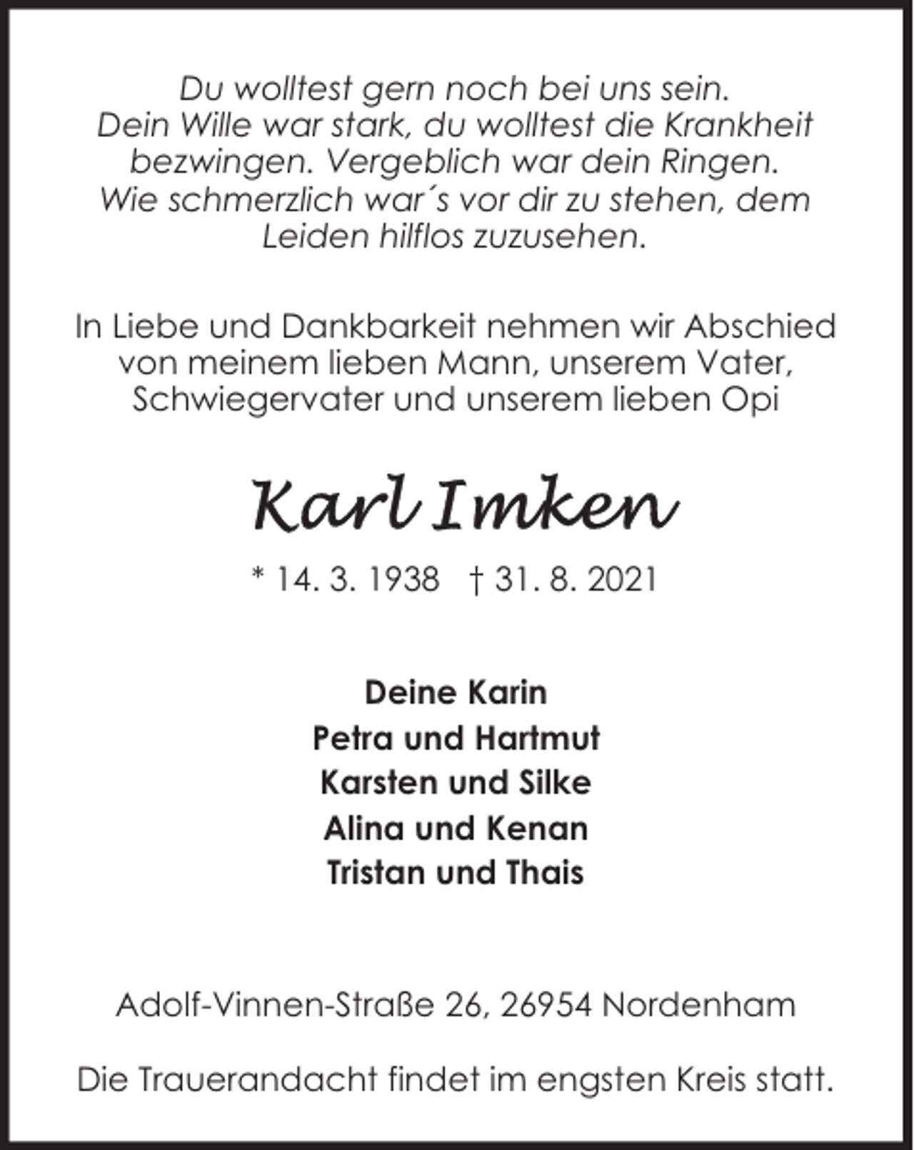 <p>Du wolltest gern noch bei uns sein.<br />Dein Wille war stark, du wolltest die Krankheit<br />bezwingen. Vergeblich war dein Ringen.<br />Wie schmerzlich war´s vor dir zu stehen, dem<br />Leiden hilflos zuzusehen.<br />In Liebe und Dankbarkeit nehmen wir Abschied<br />von meinem lieben Mann, unserem Vater,<br />Schwiegervater und unserem lieben Opi</p><p>* 14. 3. 1938 † 31. 8. 2021<br />Deine Karin<br />Petra und Hartmut<br />Karsten und Silke<br />Alina und Kenan<br />Tristan und Thais</p><p>Adolf-Vinnen-Straße 26, 26954 Nordenham<br />Die Trauerandacht findet im engsten Kreis statt.</p>