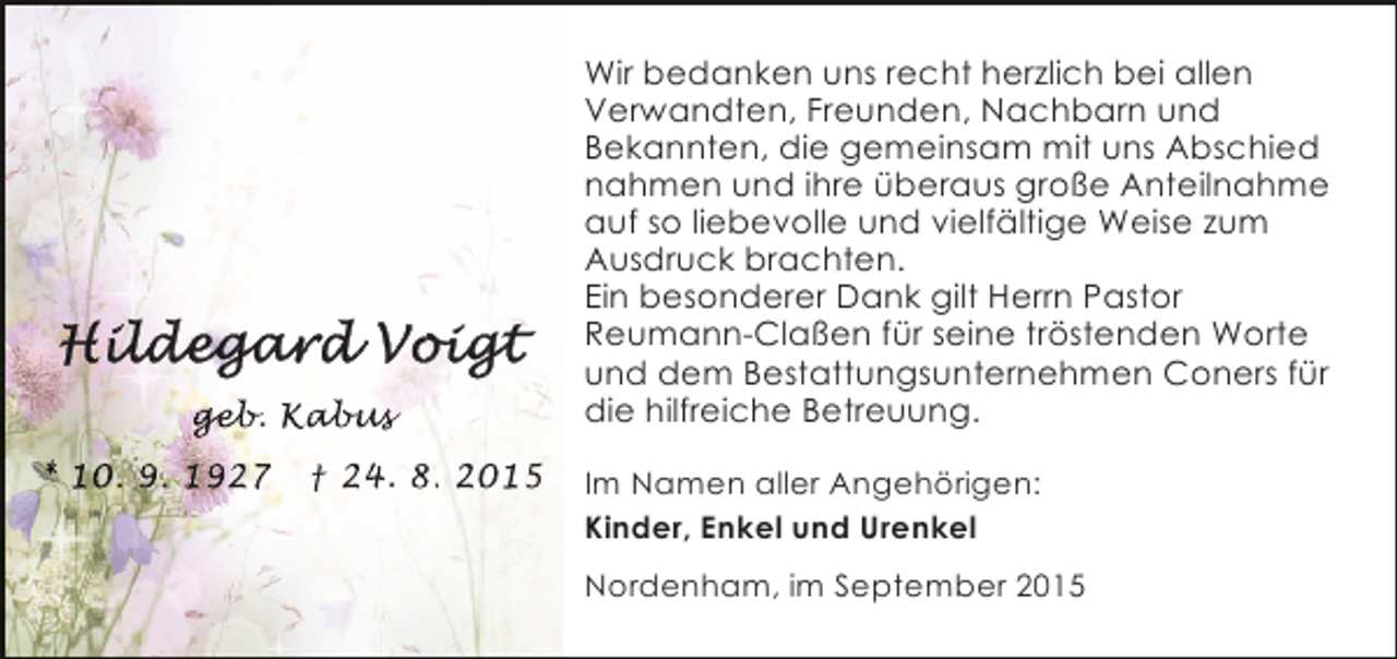 <p>geb Kab s<br />eb<br />b.<br />* 10. 9. 1927</p><p>† 24. 8. 2015</p><p>Wir bedanken uns recht herzlich bei allen<br />Verwandten, Freunden, Nachbarn und<br />Bekannten, die gemeinsam mit uns Abschied<br />nahmen und ihre überaus große Anteilnahme<br />auf so liebevolle und vielfältige Weise zum<br />Ausdruck brachten.<br />Ein besonderer Dank gilt Herrn Pastor<br />Reumann-Claßen für seine tröstenden Worte<br />und dem Bestattungsunternehmen Coners für<br />die hilfreiche Betreuung.<br />Im Namen aller Angehörigen:<br />Kinder, Enkel und Urenkel<br />Nordenham, im September 2015</p>