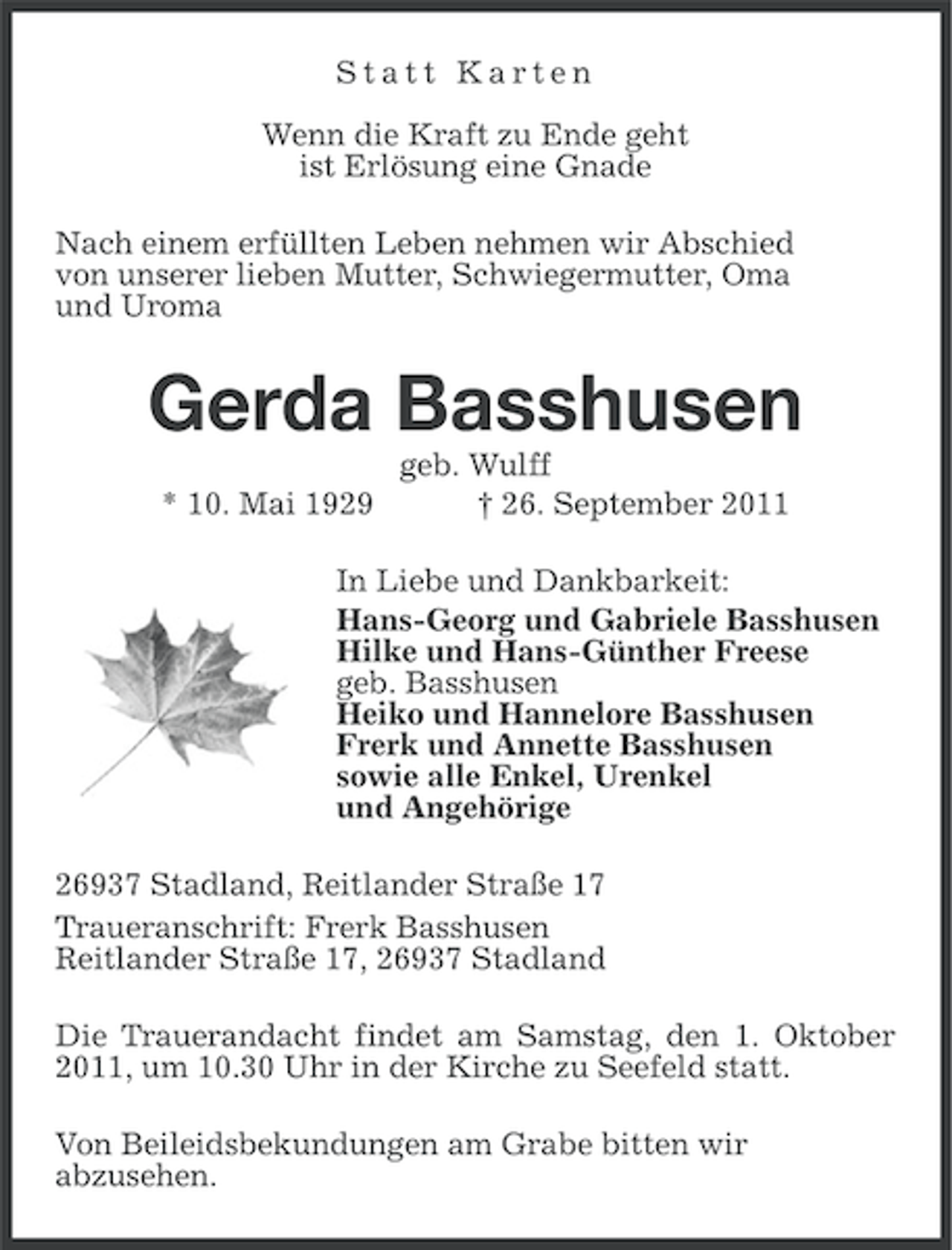 <p>Statt Karten<br />Wenn die Kraft zu Ende geht<br />ist Erlösung eine Gnade<br />Nach einem erfüllten Leben nehmen wir Abschied<br />von unserer lieben Mutter, Schwiegermutter, Oma<br />und Uroma</p><p>Gerda Basshusen<br />* 10. Mai 1929</p><p>geb. Wulff<br />† 26. September 2011</p><p>In Liebe und Dankbarkeit:<br />Hans-Georg und Gabriele Basshusen<br />Hilke und Hans-Günther Freese<br />geb. Basshusen<br />Heiko und Hannelore Basshusen<br />Frerk und Annette Basshusen<br />sowie alle Enkel, Urenkel<br />und Angehörige<br />26937 Stadland, Reitlander Straße 17<br />Traueranschrift: Frerk Basshusen<br />Reitlander Straße 17, 26937 Stadland<br />Die Trauerandacht findet am Samstag, den 1. Oktober<br />2011, um 10.30 Uhr in der Kirche zu Seefeld statt.<br />Von Beileidsbekundungen am Grabe bitten wir<br />abzusehen.</p>