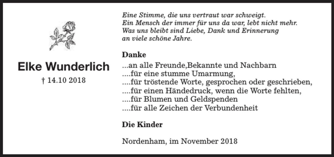 <p>Eine Stimme, die uns vertraut war schweigt.<br />Ein Mensch der immer für uns da war, lebt nicht mehr.<br />Was uns bleibt sind Liebe, Dank und Erinnerung<br />an viele schöne Jahre.</p><p>Elke Wunderlich<br />† 14.10 2018</p><p>Danke<br />...an alle Freunde,Bekannte und Nachbarn<br />....für eine stumme Umarmung,<br />....für tröstende Worte, gesprochen oder geschrieben,<br />....für einen Händedruck, wenn die Worte fehlten,<br />....für Blumen und Geldspenden<br />....für alle Zeichen der Verbundenheit<br />Die Kinder<br />Nordenham, im November 2018</p>