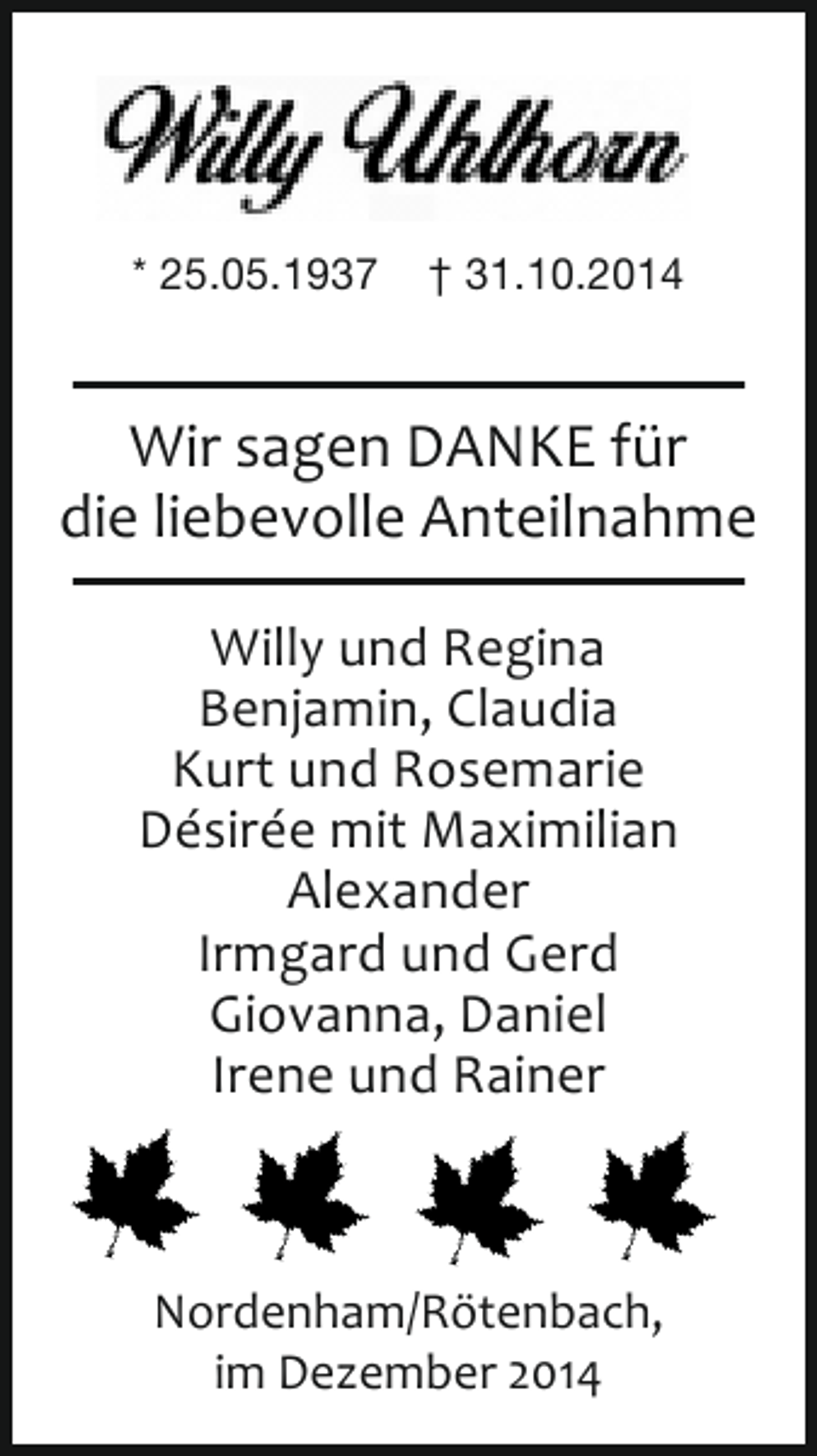 <p>* 25.05.1937</p><p>† 31.10.2014</p><p>Wir sagen DANKE für<br />die liebevolle Anteilnahme<br />Willy und Regina<br />Benjamin, Claudia<br />Kurt und Rosemarie<br />Désirée mit Maximilian<br />Alexander<br />Irmgard und Gerd<br />Giovanna, Daniel<br />Irene und Rainer</p><p>Nordenham/Rötenbach,<br />im Dezember 2014</p>
