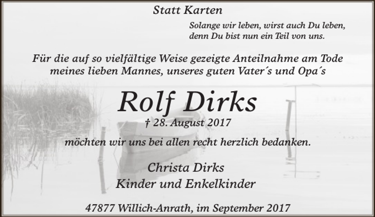 <p>Statt Karten<br />Solange wir leben, wirst auch Du leben,<br />denn Du bist nun ein Teil von uns.</p><p>Für die auf so vielfältige Weise gezeigte Anteilnahme am Tode<br />meines lieben Mannes, unseres guten Vater´s und Opa´s</p><p>Rolf Dirks<br />† 28. August 2017</p><p>möchten wir uns bei allen recht herzlich bedanken.</p><p>Christa Dirks<br />Kinder und Enkelkinder<br />47877 Willich-Anrath, im September 2017</p>