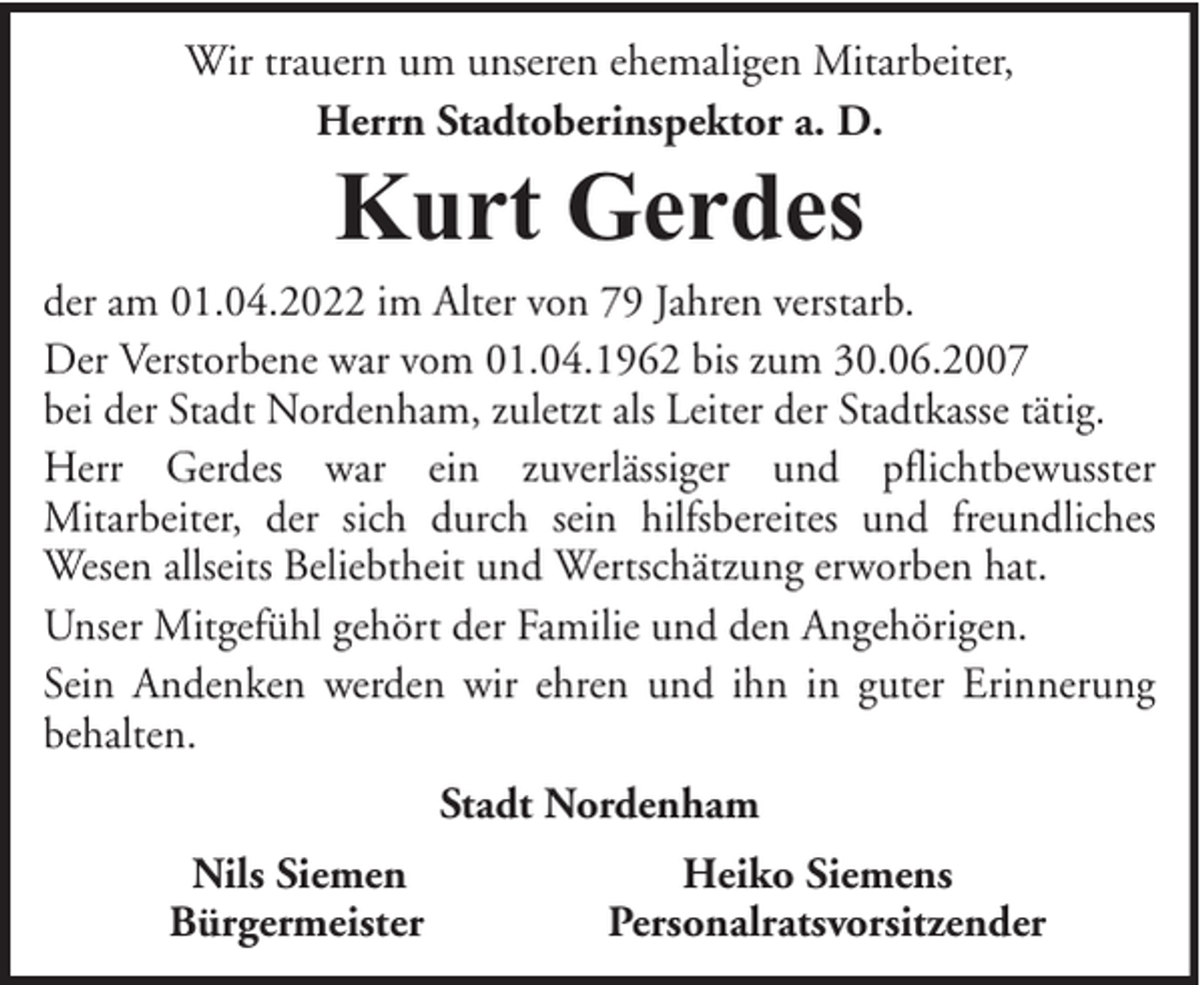 <p>Wir trauern um unseren ehemaligen Mitarbeiter,<br />Herrn Stadtoberinspektor a. D.</p><p>Kurt Gerdes</p><p>der am 01.04.2022 im Alter von 79 Jahren verstarb.<br />Der Verstorbene war vom 01.04.1962 bis zum 30.06.2007<br />bei der Stadt Nordenham, zuletzt als Leiter der Stadtkasse tätig.<br />Herr Gerdes war ein zuverlässiger und pflichtbewusster<br />Mitarbeiter, der sich durch sein hilfsbereites und freundliches<br />Wesen allseits Beliebtheit und Wertschätzung erworben hat.<br />Unser Mitgefühl gehört der Familie und den Angehörigen.<br />Sein Andenken werden wir ehren und ihn in guter Erinnerung<br />behalten.<br />Stadt Nordenham<br />Nils Siemen<br />Bürgermeister</p><p>Heiko Siemens<br />Personalratsvorsitzender</p>
