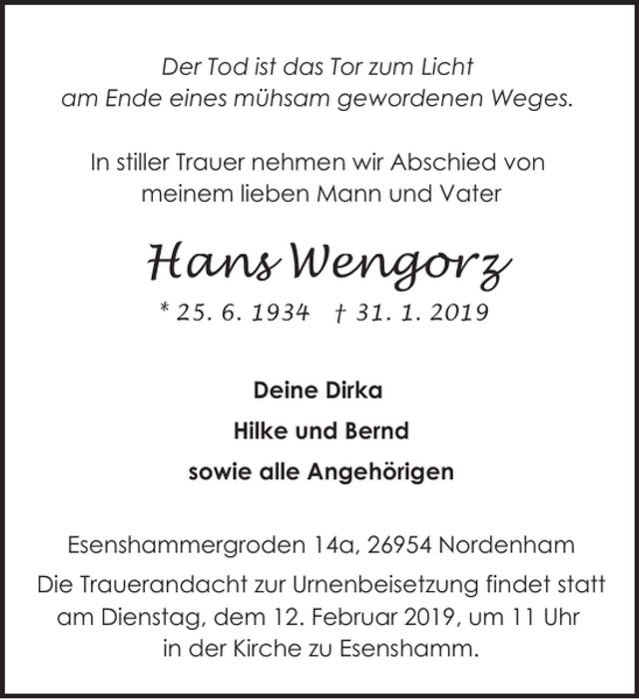 <p>Der Tod ist das Tor zum Licht<br />am Ende eines mühsam gewordenen Weges.<br />In stiller Trauer nehmen wir Abschied von<br />meinem lieben Mann und Vater</p><p>Hans Wengorz<br />* 25. 6. 1934</p><p>† 31. 1. 2019</p><p>Deine Dirka<br />Hilke und Bernd<br />sowie alle Angehörigen<br />Esenshammergroden 14a, 26954 Nordenham<br />Die Trauerandacht zur Urnenbeisetzung findet statt<br />am Dienstag, dem 12. Februar 2019, um 11 Uhr<br />in der Kirche zu Esenshamm.</p>