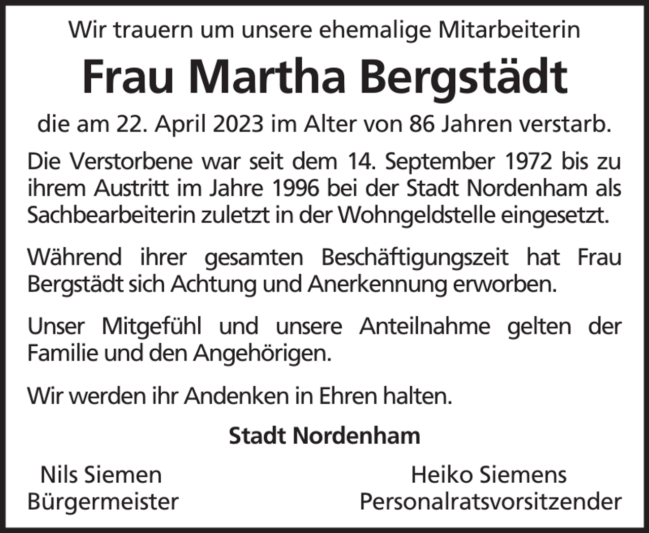 <p>Wir trauern um unsere ehemalige Mitarbeiterin</p><p>Frau Martha Bergstädt<br />die am 22. April 2023 im Alter von 86 Jahren verstarb.<br />Die Verstorbene war seit dem 14. September 1972 bis zu<br />ihrem Austritt im Jahre 1996 bei der Stadt Nordenham als<br />Sachbearbeiterin zuletzt in der Wohngeldstelle eingesetzt.<br />Während ihrer gesamten Beschäftigungszeit hat Frau<br />Bergstädt sich Achtung und Anerkennung erworben.<br />Unser Mitgefühl und unsere Anteilnahme gelten der<br />Familie und den Angehörigen.<br />Wir werden ihr Andenken in Ehren halten.<br />Stadt Nordenham<br />Nils Siemen<br />Bürgermeister</p><p>Heiko Siemens<br />Personalratsvorsitzender</p>