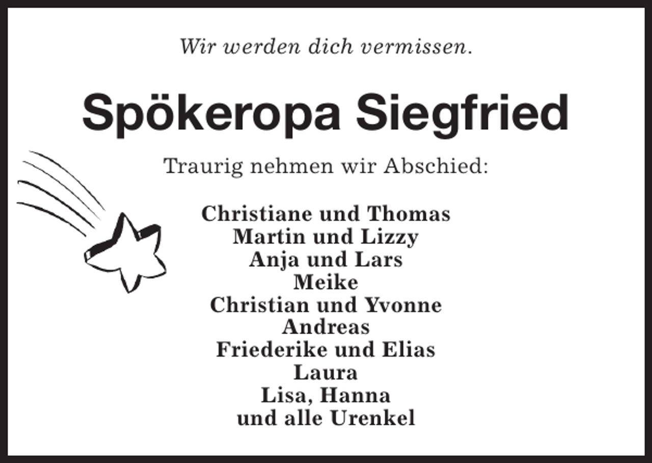 <p>Wir werden dich vermissen.</p><p>Spökeropa Siegfried<br />Traurig nehmen wir Abschied:<br />Christiane und Thomas<br />Martin und Lizzy<br />Anja und Lars<br />Meike<br />Christian und Yvonne<br />Andreas<br />Friederike und Elias<br />Laura<br />Lisa, Hanna<br />und alle Urenkel</p>
