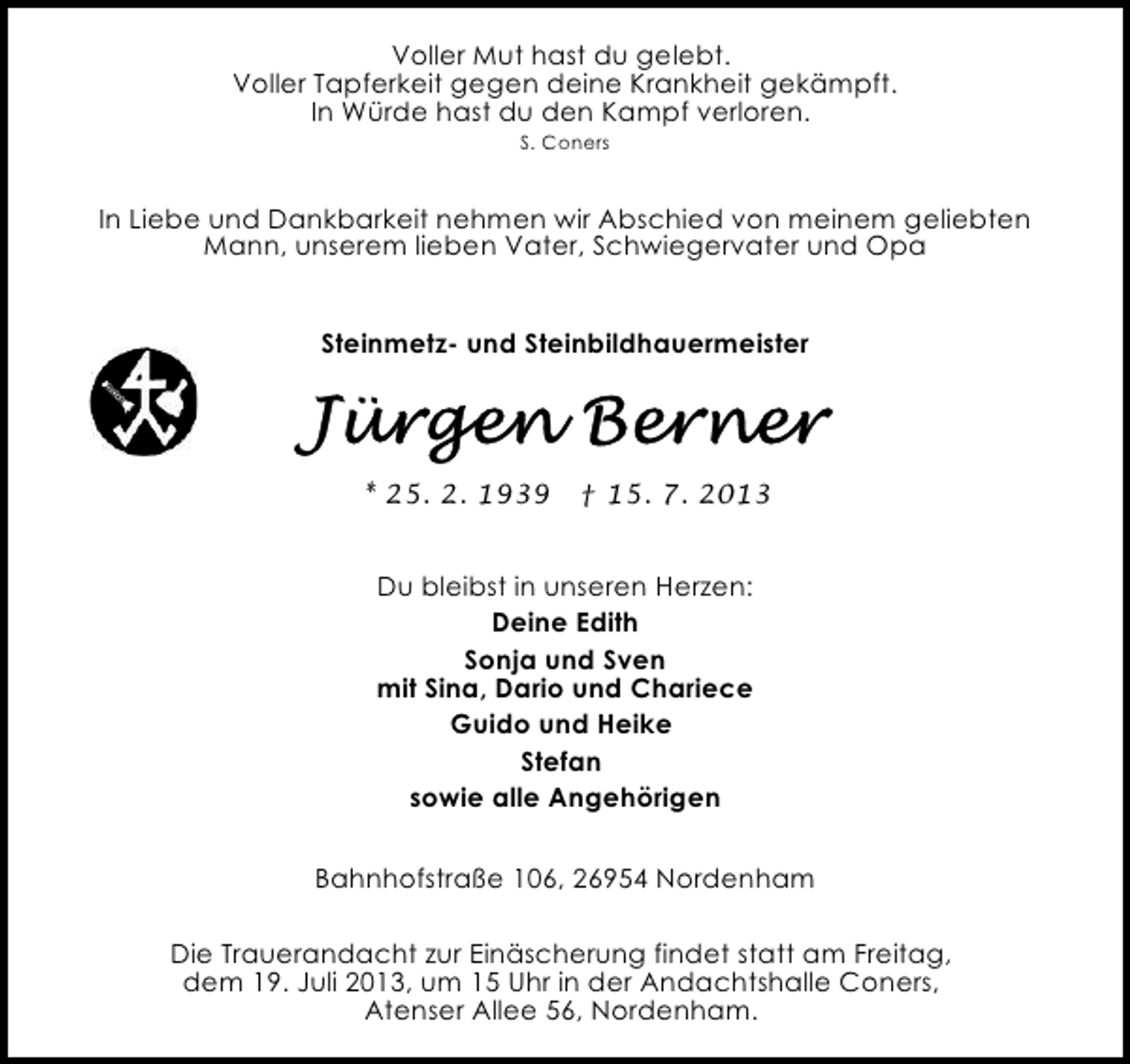 <p>Voller Mut hast du gelebt.<br />Voller Tapferkeit gegen deine Krankheit gekämpft.<br />In Würde hast du den Kampf verloren.<br />S. Coners</p><p>In Liebe und Dankbarkeit nehmen wir Abschied von meinem geliebten<br />Mann, unserem lieben Vater, Schwiegervater und Opa<br />Steinmetz- und Steinbildhauermeister</p><p>* 25. 2. 1939</p><p>† 15. 7. 2013</p><p>Du bleibst in unseren Herzen:<br />Deine Edith<br />Sonja und Sven<br />mit Sina, Dario und Chariece<br />Guido und Heike<br />Stefan<br />sowie alle Angehörigen<br />Bahnhofstraße 106, 26954 Nordenham<br />Die Trauerandacht zur Einäscherung findet statt am Freitag,<br />dem 19. Juli 2013, um 15 Uhr in der Andachtshalle Coners,<br />Atenser Allee 56, Nordenham.</p>