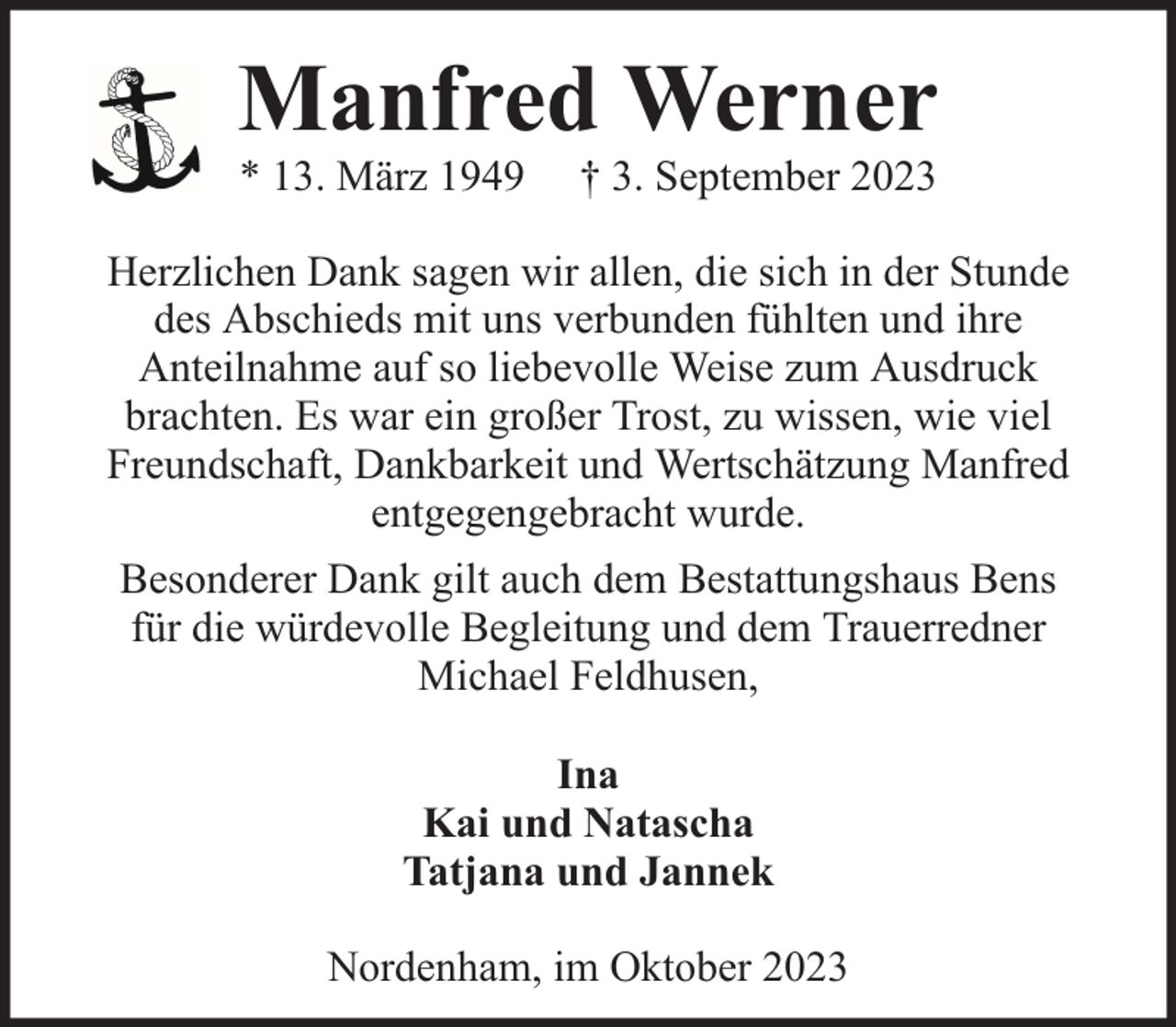 <p>Manfred Werner<br />* 13. März 1949</p><p>† 3. September 2023</p><p>Herzlichen Dank sagen wir allen, die sich in der Stunde<br />des Abschieds mit uns verbunden fühlten und ihre<br />Anteilnahme auf so liebevolle Weise zum Ausdruck<br />brachten. Es war ein großer Trost, zu wissen, wie viel<br />Freundschaft, Dankbarkeit und Wertschätzung Manfred<br />entgegengebracht wurde.<br />Besonderer Dank gilt auch dem Bestattungshaus Bens<br />für die würdevolle Begleitung und dem Trauerredner<br />Michael Feldhusen,<br />Ina<br />Kai und Natascha<br />Tatjana und Jannek<br />Nordenham, im Oktober 2023</p>