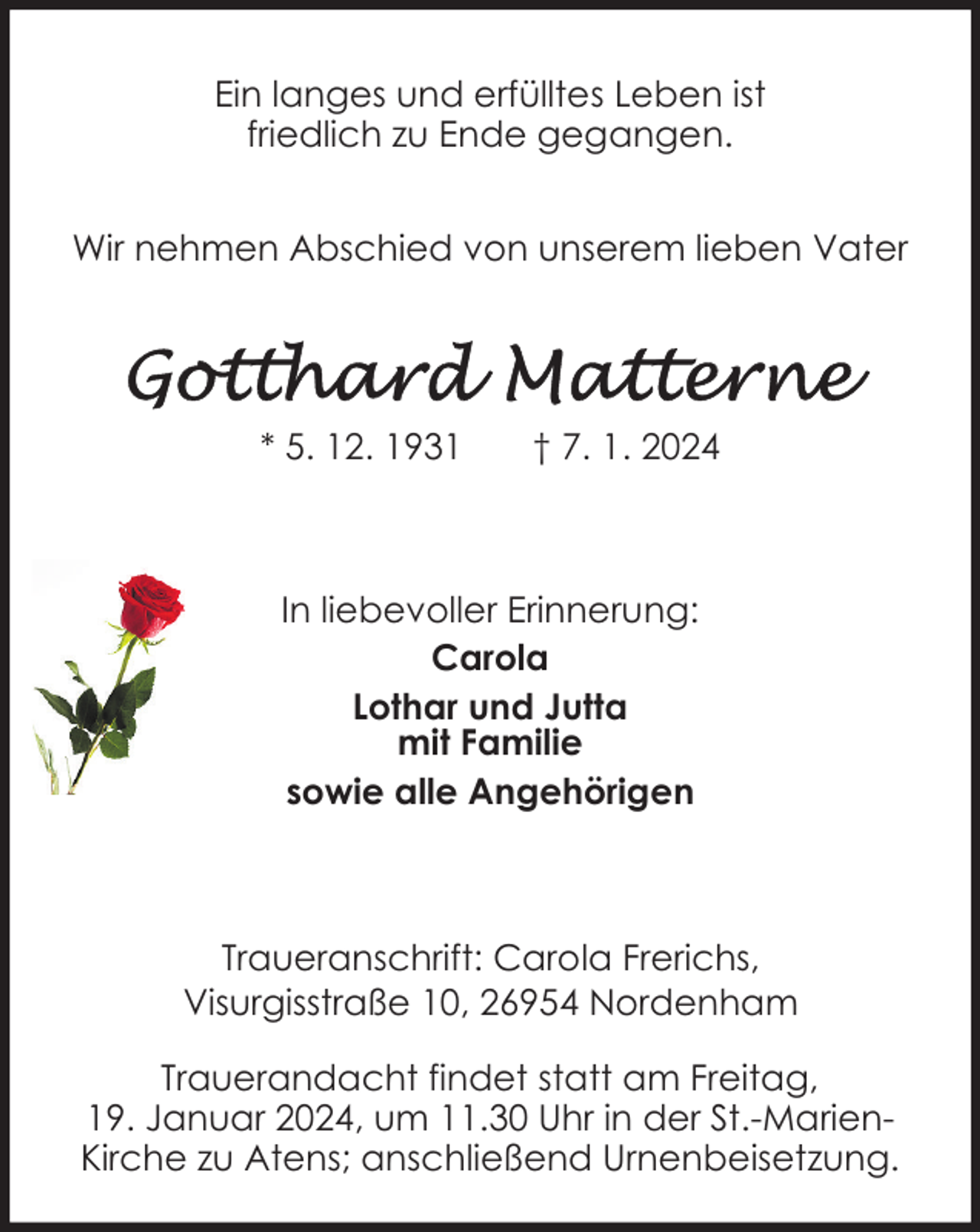<p>Ein langes und erfülltes Leben ist<br />friedlich zu Ende gegangen.<br />Wir nehmen Abschied von unserem lieben Vater</p><p>* 5. 12. 1931</p><p>† 7. 1. 2024</p><p>In liebevoller Erinnerung:<br />Carola<br />Lothar und Jutta<br />mit Familie<br />sowie alle Angehörigen</p><p>Traueranschrift: Carola Frerichs,<br />Visurgisstraße 10, 26954 Nordenham<br />Trauerandacht findet statt am Freitag,<br />19. Januar 2024, um 11.30 Uhr in der St.-MarienKirche zu Atens; anschließend Urnenbeisetzung.</p>