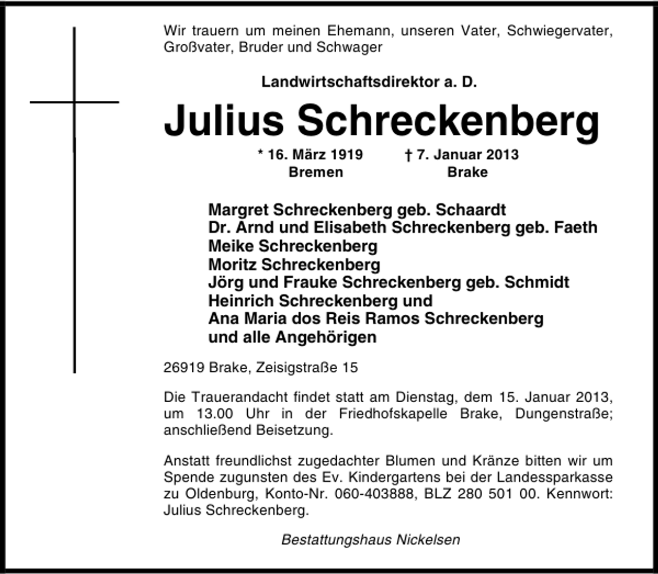 <p>Wir trauern um meinen Ehemann, unseren Vater, Schwiegervater,<br />Großvater, Bruder und Schwager</p><p>Landwirtschaftsdirektor a. D.</p><p>Julius Schreckenberg<br />* 16. März 1919<br />Bremen</p><p>† 7. Januar 2013<br />Brake</p><p>Margret Schreckenberg geb. Schaardt<br />Dr. Arnd und Elisabeth Schreckenberg geb. Faeth<br />Meike Schreckenberg<br />Moritz Schreckenberg<br />Jörg und Frauke Schreckenberg geb. Schmidt<br />Heinrich Schreckenberg und<br />Ana Maria dos Reis Ramos Schreckenberg<br />und alle Angehörigen<br />26919 Brake, Zeisigstraße 15<br />Die Trauerandacht findet statt am Dienstag, dem 15. Januar 2013,<br />um 13.00 Uhr in der Friedhofskapelle Brake, Dungenstraße;<br />anschließend Beisetzung.<br />Anstatt freundlichst zugedachter Blumen und Kränze bitten wir um<br />Spende zugunsten des Ev. Kindergartens bei der Landessparkasse<br />zu Oldenburg, Konto-Nr. 060-403888, BLZ 280 501 00. Kennwort:<br />Julius Schreckenberg.<br />Bestattungshaus Nickelsen</p>